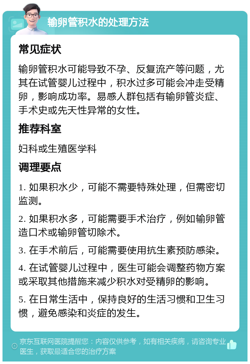 输卵管积水的处理方法 常见症状 输卵管积水可能导致不孕、反复流产等问题，尤其在试管婴儿过程中，积水过多可能会冲走受精卵，影响成功率。易感人群包括有输卵管炎症、手术史或先天性异常的女性。 推荐科室 妇科或生殖医学科 调理要点 1. 如果积水少，可能不需要特殊处理，但需密切监测。 2. 如果积水多，可能需要手术治疗，例如输卵管造口术或输卵管切除术。 3. 在手术前后，可能需要使用抗生素预防感染。 4. 在试管婴儿过程中，医生可能会调整药物方案或采取其他措施来减少积水对受精卵的影响。 5. 在日常生活中，保持良好的生活习惯和卫生习惯，避免感染和炎症的发生。