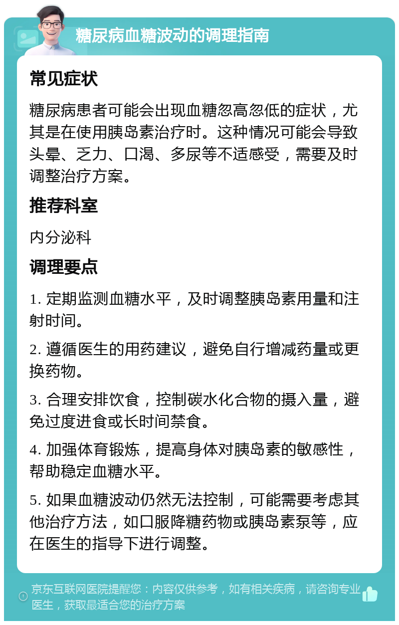 糖尿病血糖波动的调理指南 常见症状 糖尿病患者可能会出现血糖忽高忽低的症状，尤其是在使用胰岛素治疗时。这种情况可能会导致头晕、乏力、口渴、多尿等不适感受，需要及时调整治疗方案。 推荐科室 内分泌科 调理要点 1. 定期监测血糖水平，及时调整胰岛素用量和注射时间。 2. 遵循医生的用药建议，避免自行增减药量或更换药物。 3. 合理安排饮食，控制碳水化合物的摄入量，避免过度进食或长时间禁食。 4. 加强体育锻炼，提高身体对胰岛素的敏感性，帮助稳定血糖水平。 5. 如果血糖波动仍然无法控制，可能需要考虑其他治疗方法，如口服降糖药物或胰岛素泵等，应在医生的指导下进行调整。