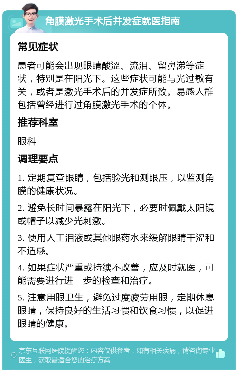 角膜激光手术后并发症就医指南 常见症状 患者可能会出现眼睛酸涩、流泪、留鼻涕等症状，特别是在阳光下。这些症状可能与光过敏有关，或者是激光手术后的并发症所致。易感人群包括曾经进行过角膜激光手术的个体。 推荐科室 眼科 调理要点 1. 定期复查眼睛，包括验光和测眼压，以监测角膜的健康状况。 2. 避免长时间暴露在阳光下，必要时佩戴太阳镜或帽子以减少光刺激。 3. 使用人工泪液或其他眼药水来缓解眼睛干涩和不适感。 4. 如果症状严重或持续不改善，应及时就医，可能需要进行进一步的检查和治疗。 5. 注意用眼卫生，避免过度疲劳用眼，定期休息眼睛，保持良好的生活习惯和饮食习惯，以促进眼睛的健康。