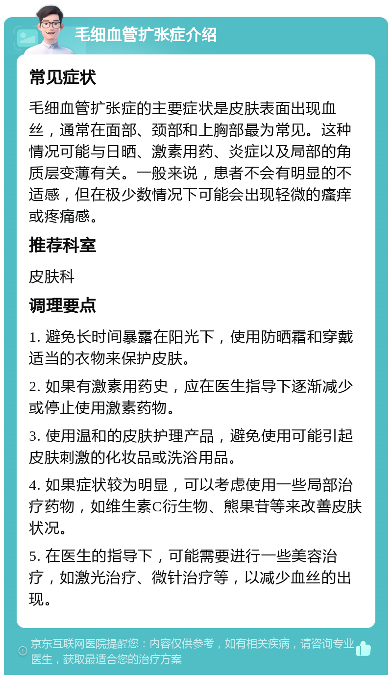 毛细血管扩张症介绍 常见症状 毛细血管扩张症的主要症状是皮肤表面出现血丝，通常在面部、颈部和上胸部最为常见。这种情况可能与日晒、激素用药、炎症以及局部的角质层变薄有关。一般来说，患者不会有明显的不适感，但在极少数情况下可能会出现轻微的瘙痒或疼痛感。 推荐科室 皮肤科 调理要点 1. 避免长时间暴露在阳光下，使用防晒霜和穿戴适当的衣物来保护皮肤。 2. 如果有激素用药史，应在医生指导下逐渐减少或停止使用激素药物。 3. 使用温和的皮肤护理产品，避免使用可能引起皮肤刺激的化妆品或洗浴用品。 4. 如果症状较为明显，可以考虑使用一些局部治疗药物，如维生素C衍生物、熊果苷等来改善皮肤状况。 5. 在医生的指导下，可能需要进行一些美容治疗，如激光治疗、微针治疗等，以减少血丝的出现。