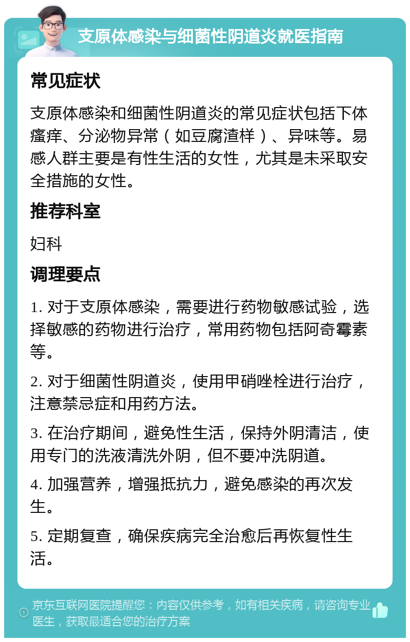 支原体感染与细菌性阴道炎就医指南 常见症状 支原体感染和细菌性阴道炎的常见症状包括下体瘙痒、分泌物异常（如豆腐渣样）、异味等。易感人群主要是有性生活的女性，尤其是未采取安全措施的女性。 推荐科室 妇科 调理要点 1. 对于支原体感染，需要进行药物敏感试验，选择敏感的药物进行治疗，常用药物包括阿奇霉素等。 2. 对于细菌性阴道炎，使用甲硝唑栓进行治疗，注意禁忌症和用药方法。 3. 在治疗期间，避免性生活，保持外阴清洁，使用专门的洗液清洗外阴，但不要冲洗阴道。 4. 加强营养，增强抵抗力，避免感染的再次发生。 5. 定期复查，确保疾病完全治愈后再恢复性生活。