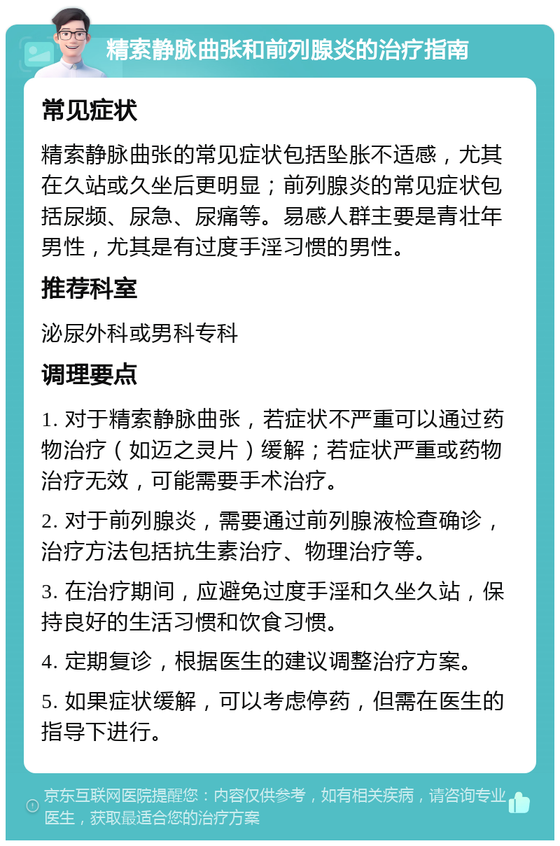 精索静脉曲张和前列腺炎的治疗指南 常见症状 精索静脉曲张的常见症状包括坠胀不适感，尤其在久站或久坐后更明显；前列腺炎的常见症状包括尿频、尿急、尿痛等。易感人群主要是青壮年男性，尤其是有过度手淫习惯的男性。 推荐科室 泌尿外科或男科专科 调理要点 1. 对于精索静脉曲张，若症状不严重可以通过药物治疗（如迈之灵片）缓解；若症状严重或药物治疗无效，可能需要手术治疗。 2. 对于前列腺炎，需要通过前列腺液检查确诊，治疗方法包括抗生素治疗、物理治疗等。 3. 在治疗期间，应避免过度手淫和久坐久站，保持良好的生活习惯和饮食习惯。 4. 定期复诊，根据医生的建议调整治疗方案。 5. 如果症状缓解，可以考虑停药，但需在医生的指导下进行。