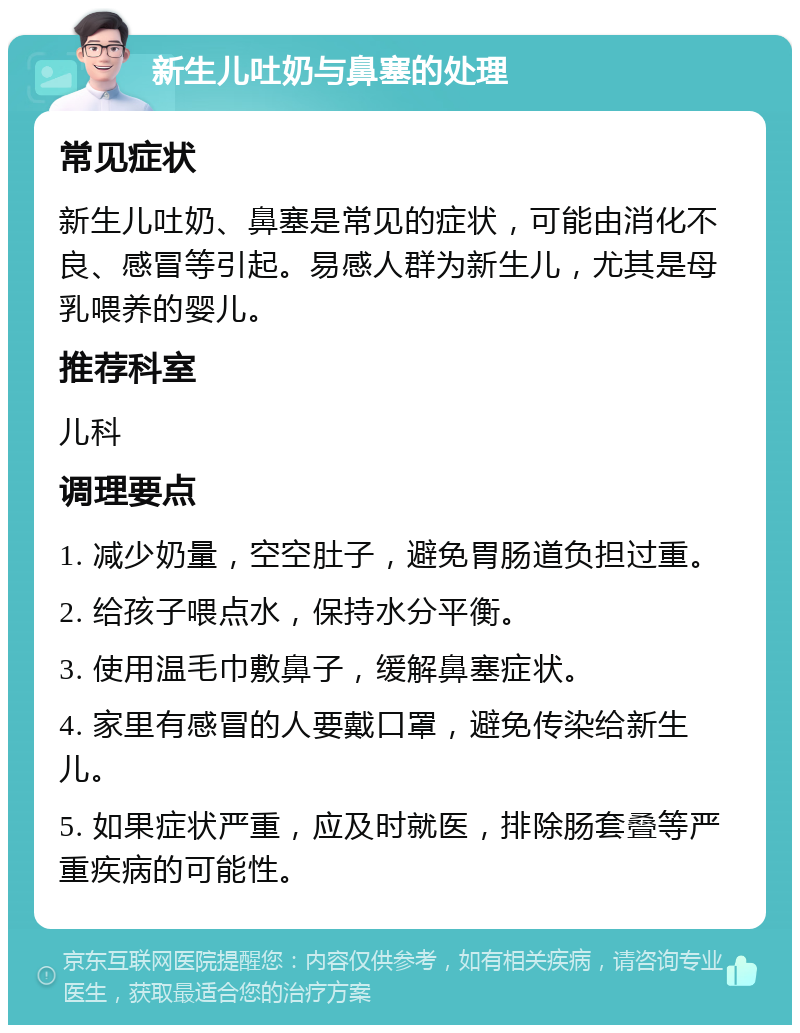 新生儿吐奶与鼻塞的处理 常见症状 新生儿吐奶、鼻塞是常见的症状，可能由消化不良、感冒等引起。易感人群为新生儿，尤其是母乳喂养的婴儿。 推荐科室 儿科 调理要点 1. 减少奶量，空空肚子，避免胃肠道负担过重。 2. 给孩子喂点水，保持水分平衡。 3. 使用温毛巾敷鼻子，缓解鼻塞症状。 4. 家里有感冒的人要戴口罩，避免传染给新生儿。 5. 如果症状严重，应及时就医，排除肠套叠等严重疾病的可能性。