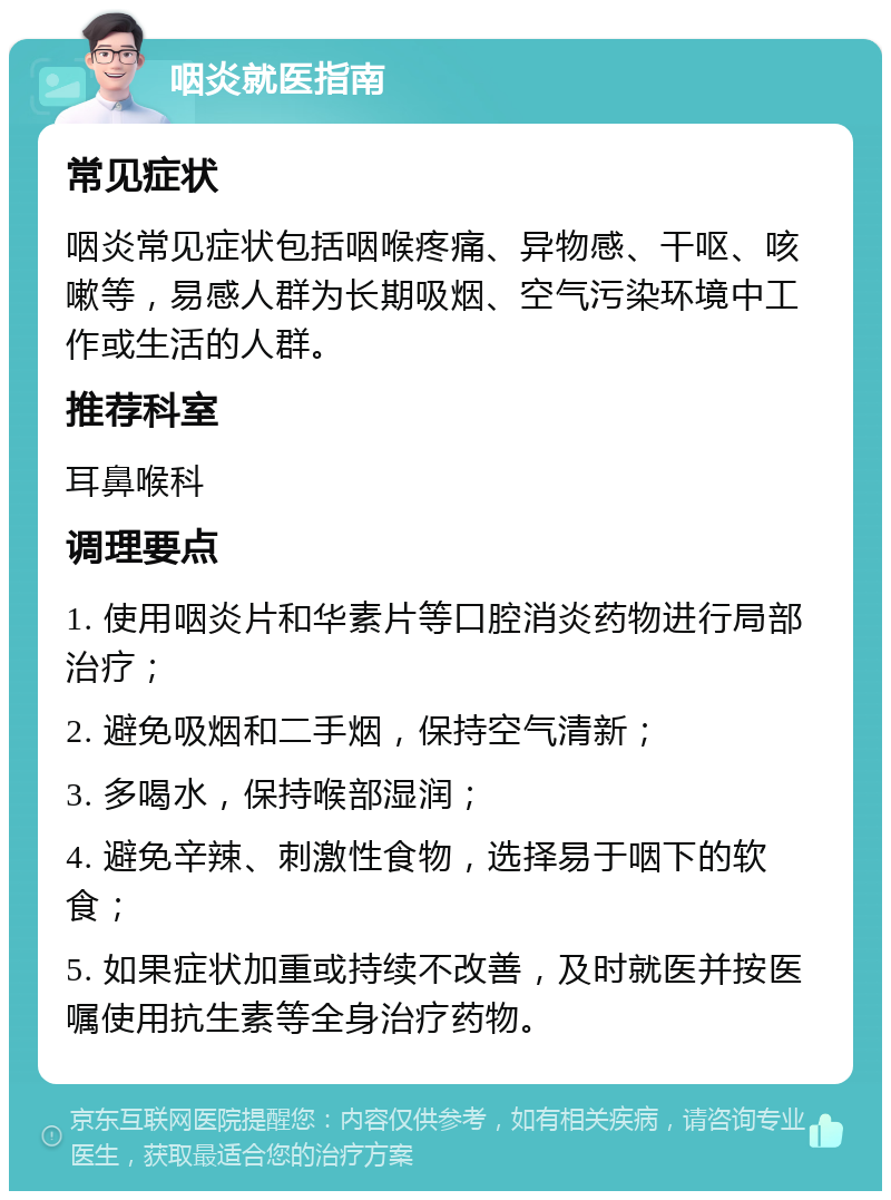 咽炎就医指南 常见症状 咽炎常见症状包括咽喉疼痛、异物感、干呕、咳嗽等，易感人群为长期吸烟、空气污染环境中工作或生活的人群。 推荐科室 耳鼻喉科 调理要点 1. 使用咽炎片和华素片等口腔消炎药物进行局部治疗； 2. 避免吸烟和二手烟，保持空气清新； 3. 多喝水，保持喉部湿润； 4. 避免辛辣、刺激性食物，选择易于咽下的软食； 5. 如果症状加重或持续不改善，及时就医并按医嘱使用抗生素等全身治疗药物。