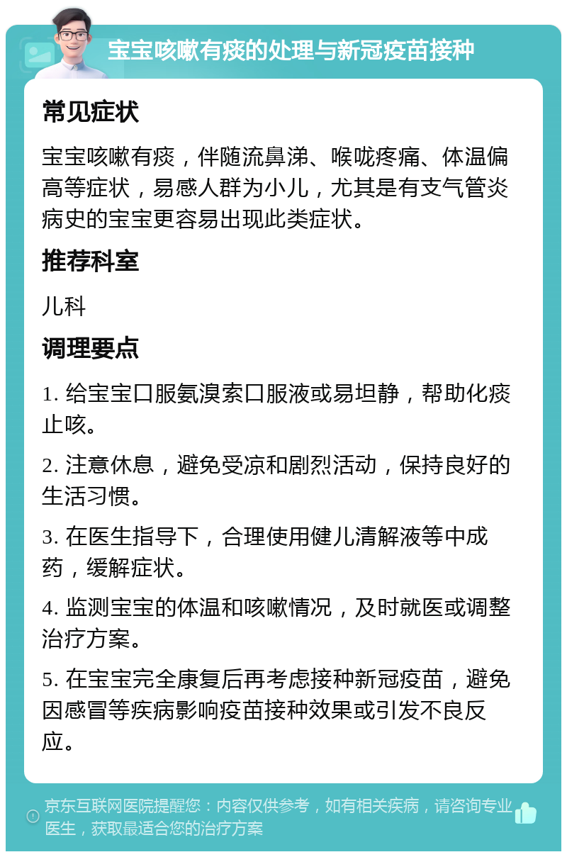 宝宝咳嗽有痰的处理与新冠疫苗接种 常见症状 宝宝咳嗽有痰，伴随流鼻涕、喉咙疼痛、体温偏高等症状，易感人群为小儿，尤其是有支气管炎病史的宝宝更容易出现此类症状。 推荐科室 儿科 调理要点 1. 给宝宝口服氨溴索口服液或易坦静，帮助化痰止咳。 2. 注意休息，避免受凉和剧烈活动，保持良好的生活习惯。 3. 在医生指导下，合理使用健儿清解液等中成药，缓解症状。 4. 监测宝宝的体温和咳嗽情况，及时就医或调整治疗方案。 5. 在宝宝完全康复后再考虑接种新冠疫苗，避免因感冒等疾病影响疫苗接种效果或引发不良反应。