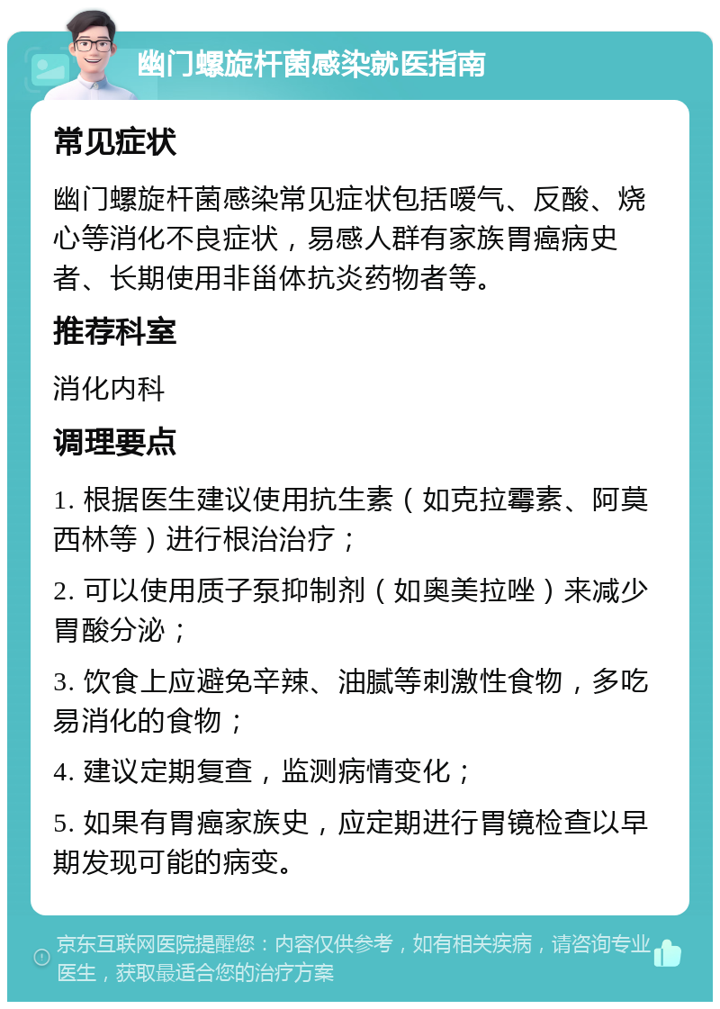 幽门螺旋杆菌感染就医指南 常见症状 幽门螺旋杆菌感染常见症状包括嗳气、反酸、烧心等消化不良症状，易感人群有家族胃癌病史者、长期使用非甾体抗炎药物者等。 推荐科室 消化内科 调理要点 1. 根据医生建议使用抗生素（如克拉霉素、阿莫西林等）进行根治治疗； 2. 可以使用质子泵抑制剂（如奥美拉唑）来减少胃酸分泌； 3. 饮食上应避免辛辣、油腻等刺激性食物，多吃易消化的食物； 4. 建议定期复查，监测病情变化； 5. 如果有胃癌家族史，应定期进行胃镜检查以早期发现可能的病变。