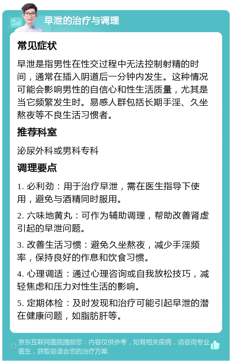 早泄的治疗与调理 常见症状 早泄是指男性在性交过程中无法控制射精的时间，通常在插入阴道后一分钟内发生。这种情况可能会影响男性的自信心和性生活质量，尤其是当它频繁发生时。易感人群包括长期手淫、久坐熬夜等不良生活习惯者。 推荐科室 泌尿外科或男科专科 调理要点 1. 必利劲：用于治疗早泄，需在医生指导下使用，避免与酒精同时服用。 2. 六味地黄丸：可作为辅助调理，帮助改善肾虚引起的早泄问题。 3. 改善生活习惯：避免久坐熬夜，减少手淫频率，保持良好的作息和饮食习惯。 4. 心理调适：通过心理咨询或自我放松技巧，减轻焦虑和压力对性生活的影响。 5. 定期体检：及时发现和治疗可能引起早泄的潜在健康问题，如脂肪肝等。