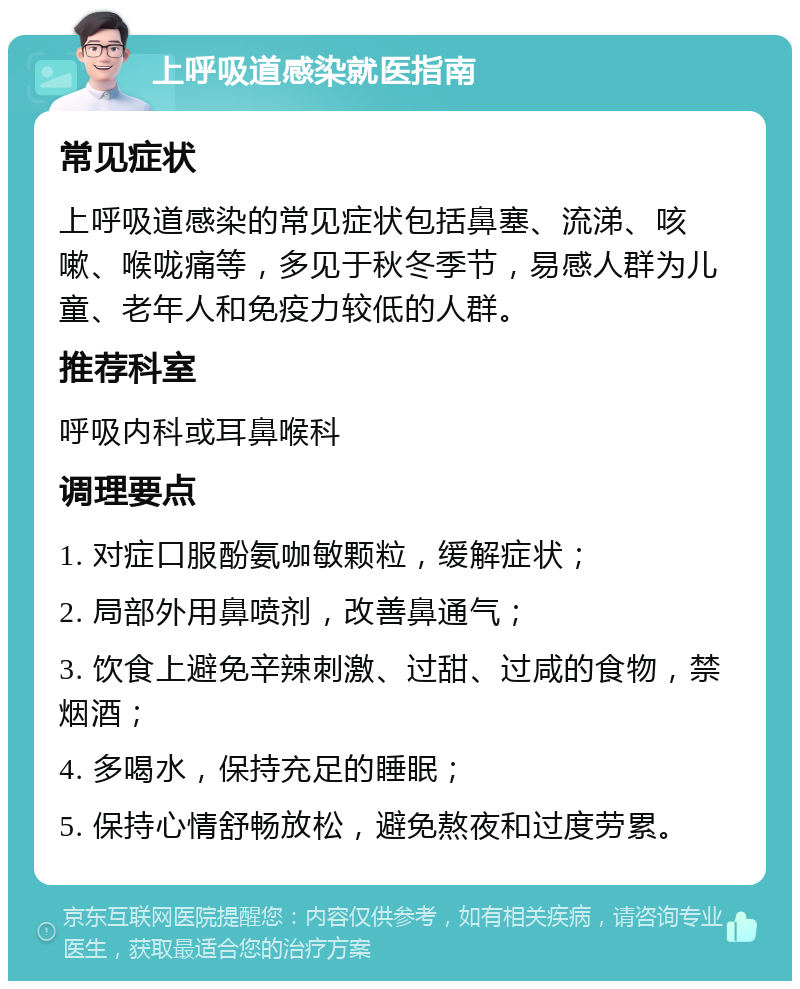 上呼吸道感染就医指南 常见症状 上呼吸道感染的常见症状包括鼻塞、流涕、咳嗽、喉咙痛等，多见于秋冬季节，易感人群为儿童、老年人和免疫力较低的人群。 推荐科室 呼吸内科或耳鼻喉科 调理要点 1. 对症口服酚氨咖敏颗粒，缓解症状； 2. 局部外用鼻喷剂，改善鼻通气； 3. 饮食上避免辛辣刺激、过甜、过咸的食物，禁烟酒； 4. 多喝水，保持充足的睡眠； 5. 保持心情舒畅放松，避免熬夜和过度劳累。