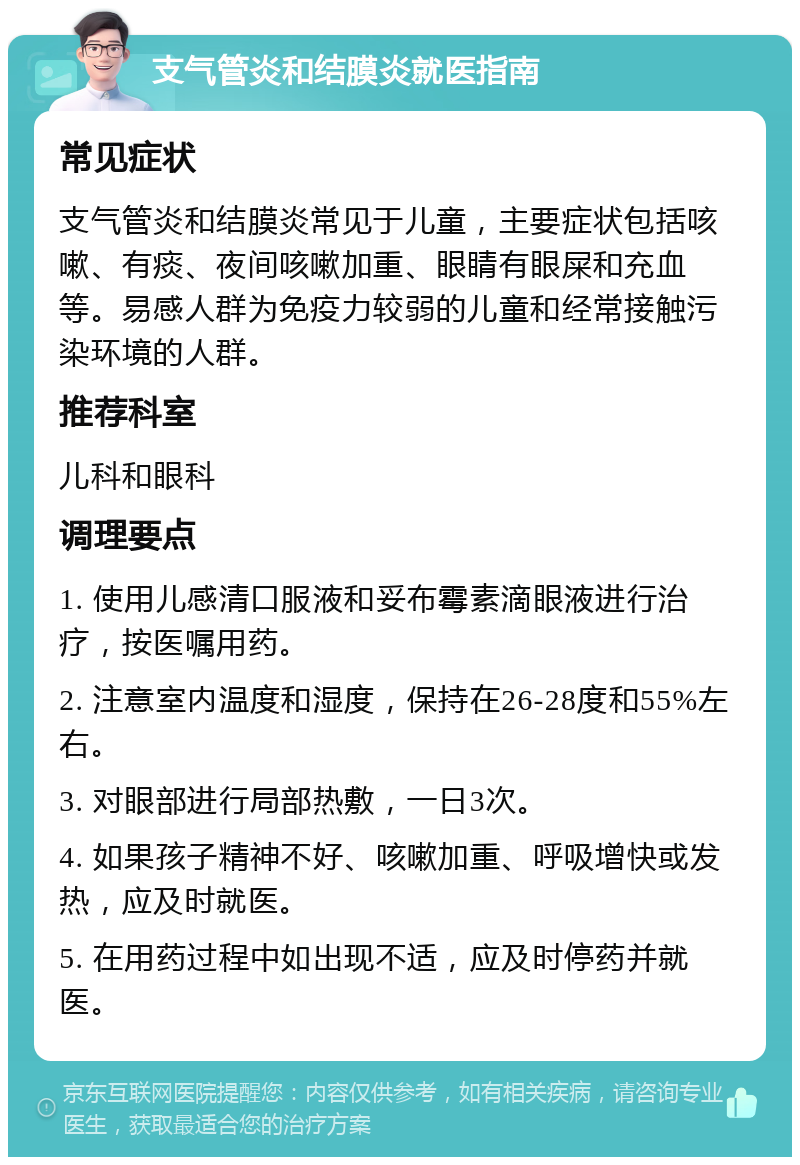 支气管炎和结膜炎就医指南 常见症状 支气管炎和结膜炎常见于儿童，主要症状包括咳嗽、有痰、夜间咳嗽加重、眼睛有眼屎和充血等。易感人群为免疫力较弱的儿童和经常接触污染环境的人群。 推荐科室 儿科和眼科 调理要点 1. 使用儿感清口服液和妥布霉素滴眼液进行治疗，按医嘱用药。 2. 注意室内温度和湿度，保持在26-28度和55%左右。 3. 对眼部进行局部热敷，一日3次。 4. 如果孩子精神不好、咳嗽加重、呼吸增快或发热，应及时就医。 5. 在用药过程中如出现不适，应及时停药并就医。