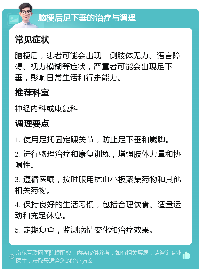 脑梗后足下垂的治疗与调理 常见症状 脑梗后，患者可能会出现一侧肢体无力、语言障碍、视力模糊等症状，严重者可能会出现足下垂，影响日常生活和行走能力。 推荐科室 神经内科或康复科 调理要点 1. 使用足托固定踝关节，防止足下垂和崴脚。 2. 进行物理治疗和康复训练，增强肢体力量和协调性。 3. 遵循医嘱，按时服用抗血小板聚集药物和其他相关药物。 4. 保持良好的生活习惯，包括合理饮食、适量运动和充足休息。 5. 定期复查，监测病情变化和治疗效果。