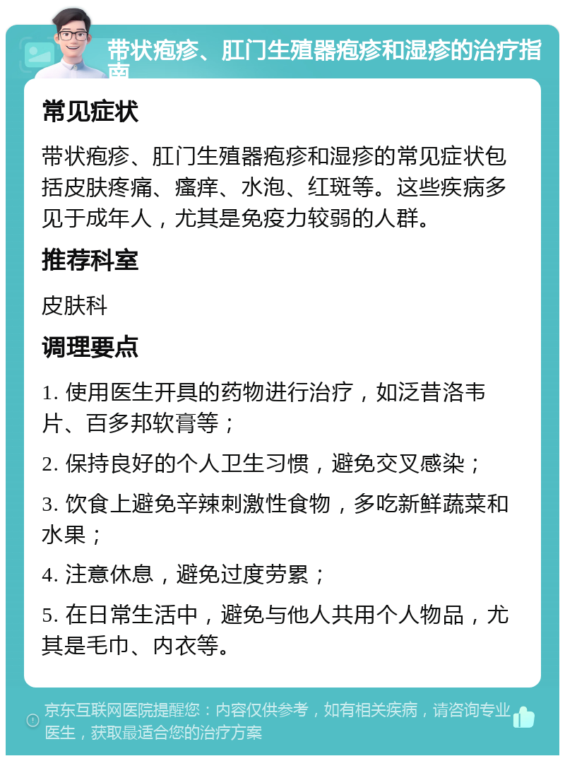 带状疱疹、肛门生殖器疱疹和湿疹的治疗指南 常见症状 带状疱疹、肛门生殖器疱疹和湿疹的常见症状包括皮肤疼痛、瘙痒、水泡、红斑等。这些疾病多见于成年人，尤其是免疫力较弱的人群。 推荐科室 皮肤科 调理要点 1. 使用医生开具的药物进行治疗，如泛昔洛韦片、百多邦软膏等； 2. 保持良好的个人卫生习惯，避免交叉感染； 3. 饮食上避免辛辣刺激性食物，多吃新鲜蔬菜和水果； 4. 注意休息，避免过度劳累； 5. 在日常生活中，避免与他人共用个人物品，尤其是毛巾、内衣等。