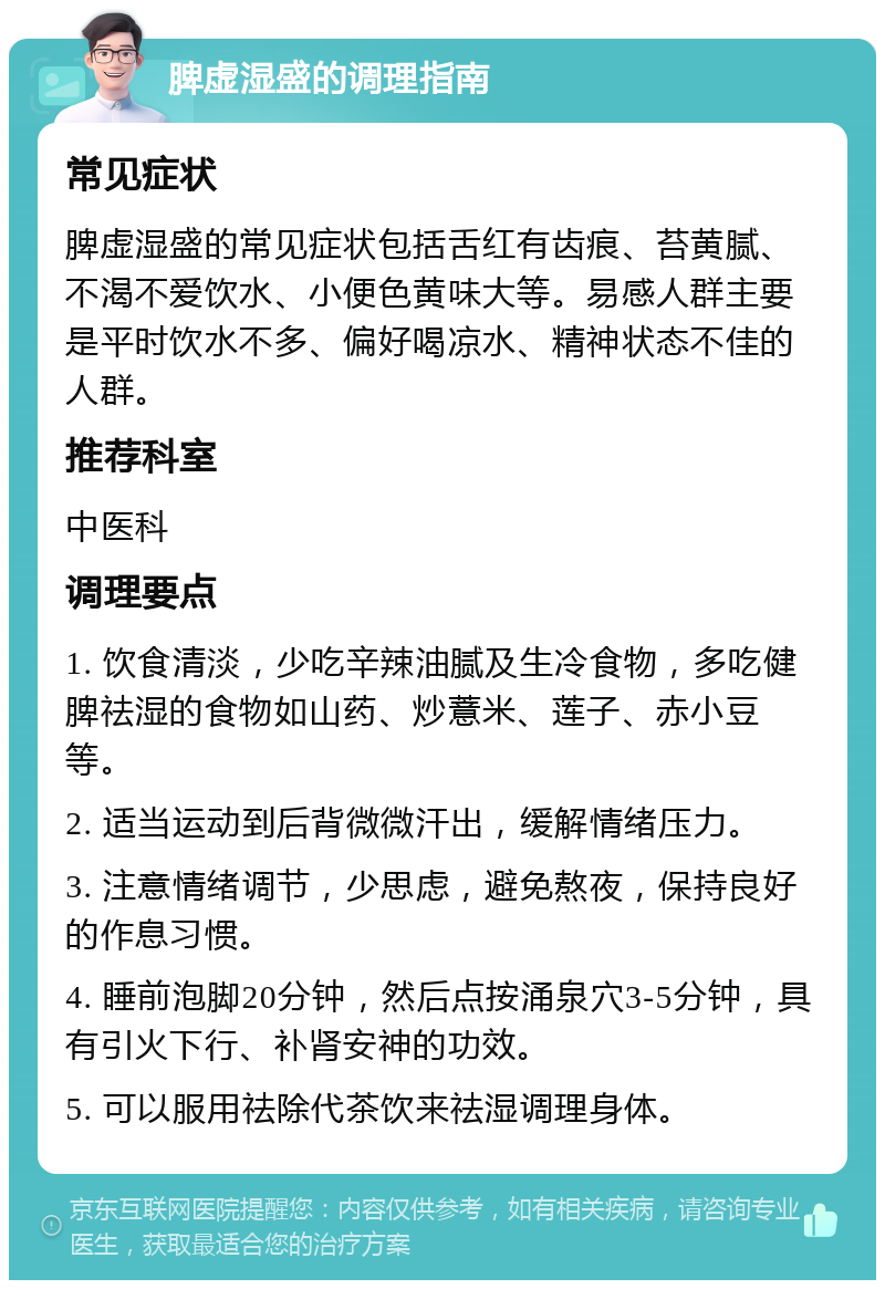 脾虚湿盛的调理指南 常见症状 脾虚湿盛的常见症状包括舌红有齿痕、苔黄腻、不渴不爱饮水、小便色黄味大等。易感人群主要是平时饮水不多、偏好喝凉水、精神状态不佳的人群。 推荐科室 中医科 调理要点 1. 饮食清淡，少吃辛辣油腻及生冷食物，多吃健脾祛湿的食物如山药、炒薏米、莲子、赤小豆等。 2. 适当运动到后背微微汗出，缓解情绪压力。 3. 注意情绪调节，少思虑，避免熬夜，保持良好的作息习惯。 4. 睡前泡脚20分钟，然后点按涌泉穴3-5分钟，具有引火下行、补肾安神的功效。 5. 可以服用祛除代茶饮来祛湿调理身体。