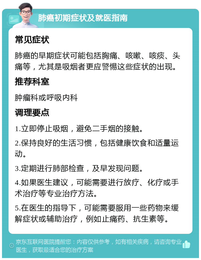 肺癌初期症状及就医指南 常见症状 肺癌的早期症状可能包括胸痛、咳嗽、咳痰、头痛等，尤其是吸烟者更应警惕这些症状的出现。 推荐科室 肿瘤科或呼吸内科 调理要点 1.立即停止吸烟，避免二手烟的接触。 2.保持良好的生活习惯，包括健康饮食和适量运动。 3.定期进行肺部检查，及早发现问题。 4.如果医生建议，可能需要进行放疗、化疗或手术治疗等专业治疗方法。 5.在医生的指导下，可能需要服用一些药物来缓解症状或辅助治疗，例如止痛药、抗生素等。