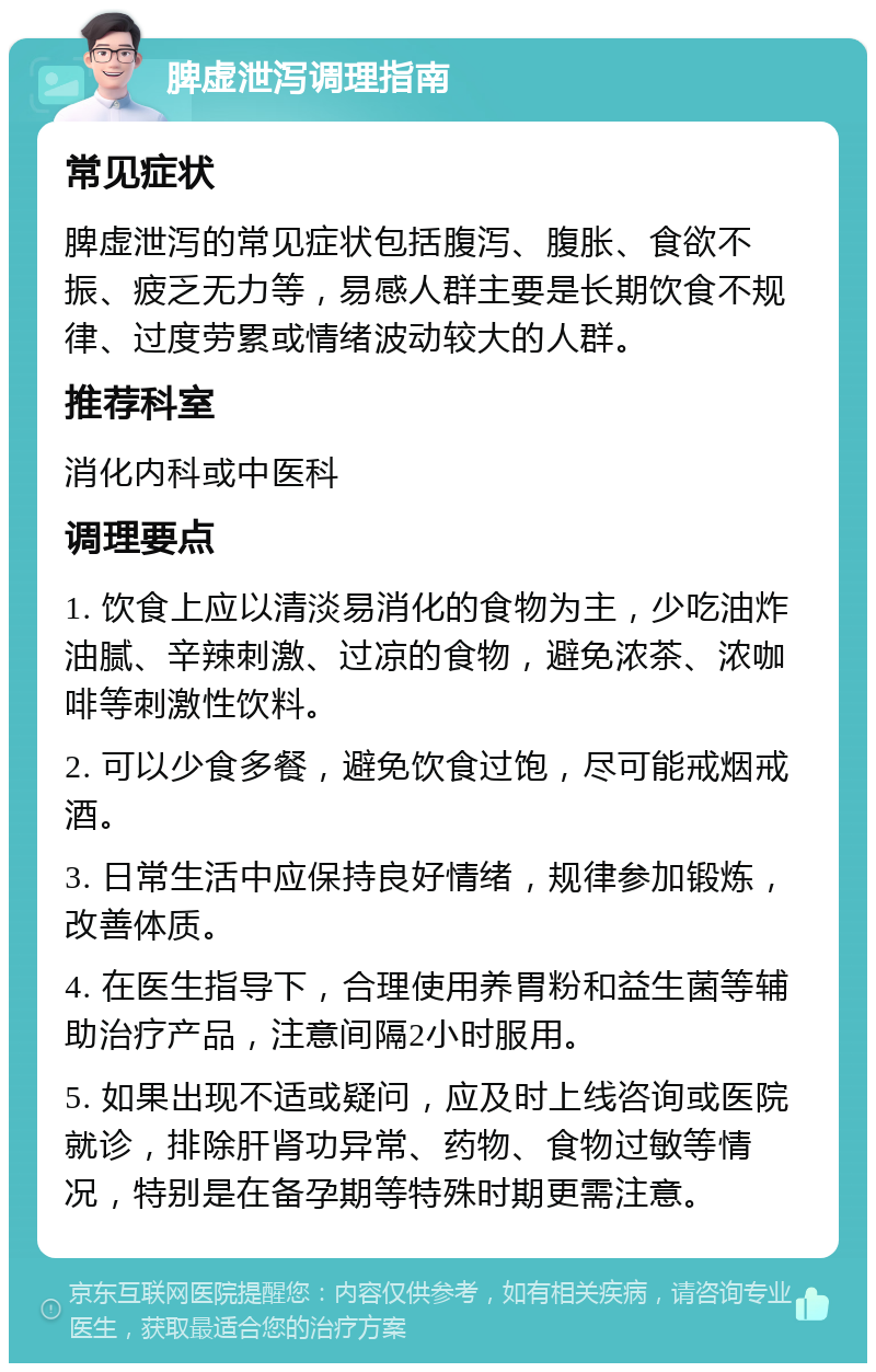 脾虚泄泻调理指南 常见症状 脾虚泄泻的常见症状包括腹泻、腹胀、食欲不振、疲乏无力等，易感人群主要是长期饮食不规律、过度劳累或情绪波动较大的人群。 推荐科室 消化内科或中医科 调理要点 1. 饮食上应以清淡易消化的食物为主，少吃油炸油腻、辛辣刺激、过凉的食物，避免浓茶、浓咖啡等刺激性饮料。 2. 可以少食多餐，避免饮食过饱，尽可能戒烟戒酒。 3. 日常生活中应保持良好情绪，规律参加锻炼，改善体质。 4. 在医生指导下，合理使用养胃粉和益生菌等辅助治疗产品，注意间隔2小时服用。 5. 如果出现不适或疑问，应及时上线咨询或医院就诊，排除肝肾功异常、药物、食物过敏等情况，特别是在备孕期等特殊时期更需注意。