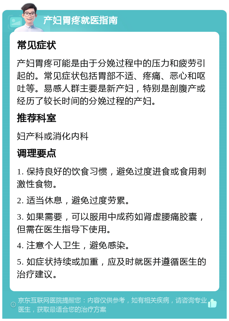 产妇胃疼就医指南 常见症状 产妇胃疼可能是由于分娩过程中的压力和疲劳引起的。常见症状包括胃部不适、疼痛、恶心和呕吐等。易感人群主要是新产妇，特别是剖腹产或经历了较长时间的分娩过程的产妇。 推荐科室 妇产科或消化内科 调理要点 1. 保持良好的饮食习惯，避免过度进食或食用刺激性食物。 2. 适当休息，避免过度劳累。 3. 如果需要，可以服用中成药如肾虚腰痛胶囊，但需在医生指导下使用。 4. 注意个人卫生，避免感染。 5. 如症状持续或加重，应及时就医并遵循医生的治疗建议。