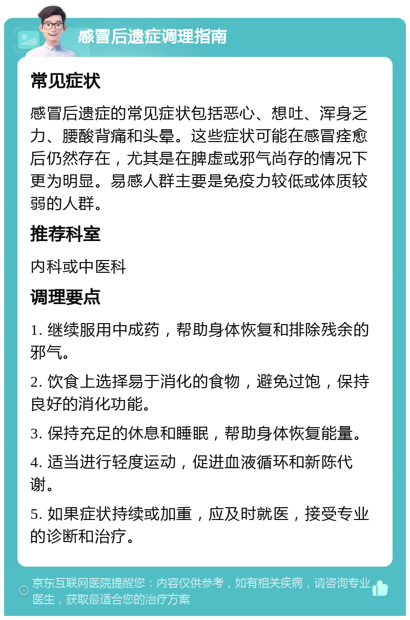 感冒后遗症调理指南 常见症状 感冒后遗症的常见症状包括恶心、想吐、浑身乏力、腰酸背痛和头晕。这些症状可能在感冒痊愈后仍然存在，尤其是在脾虚或邪气尚存的情况下更为明显。易感人群主要是免疫力较低或体质较弱的人群。 推荐科室 内科或中医科 调理要点 1. 继续服用中成药，帮助身体恢复和排除残余的邪气。 2. 饮食上选择易于消化的食物，避免过饱，保持良好的消化功能。 3. 保持充足的休息和睡眠，帮助身体恢复能量。 4. 适当进行轻度运动，促进血液循环和新陈代谢。 5. 如果症状持续或加重，应及时就医，接受专业的诊断和治疗。