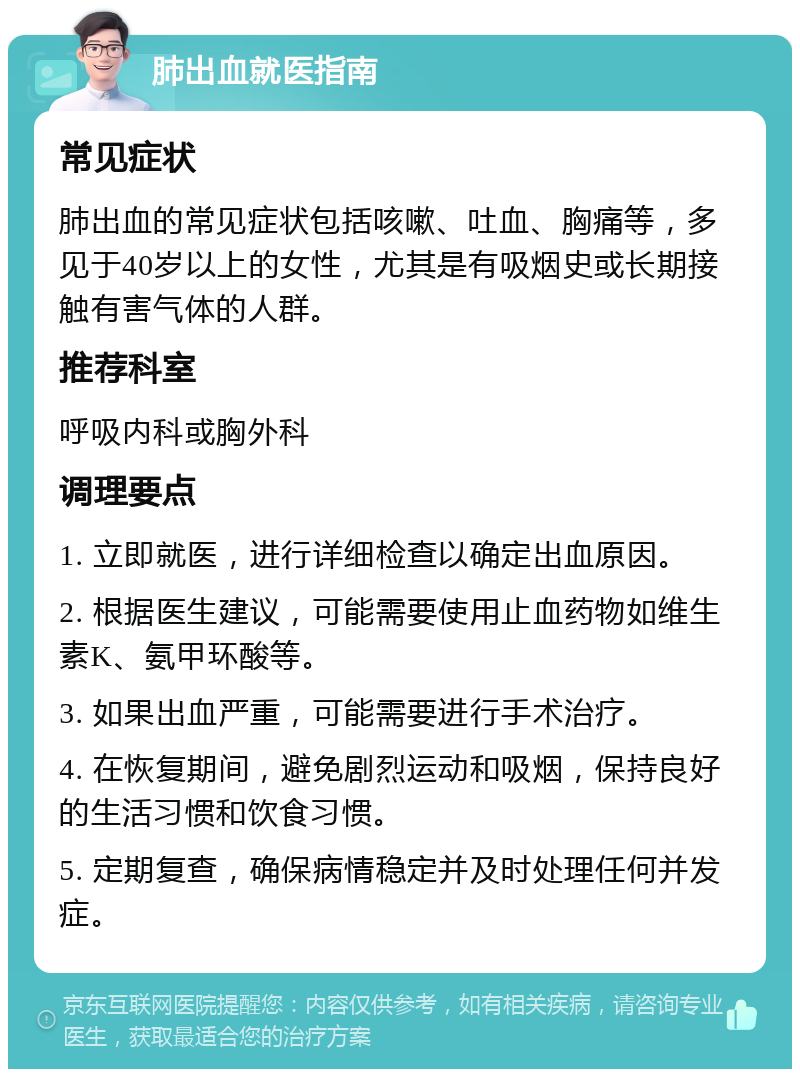 肺出血就医指南 常见症状 肺出血的常见症状包括咳嗽、吐血、胸痛等，多见于40岁以上的女性，尤其是有吸烟史或长期接触有害气体的人群。 推荐科室 呼吸内科或胸外科 调理要点 1. 立即就医，进行详细检查以确定出血原因。 2. 根据医生建议，可能需要使用止血药物如维生素K、氨甲环酸等。 3. 如果出血严重，可能需要进行手术治疗。 4. 在恢复期间，避免剧烈运动和吸烟，保持良好的生活习惯和饮食习惯。 5. 定期复查，确保病情稳定并及时处理任何并发症。