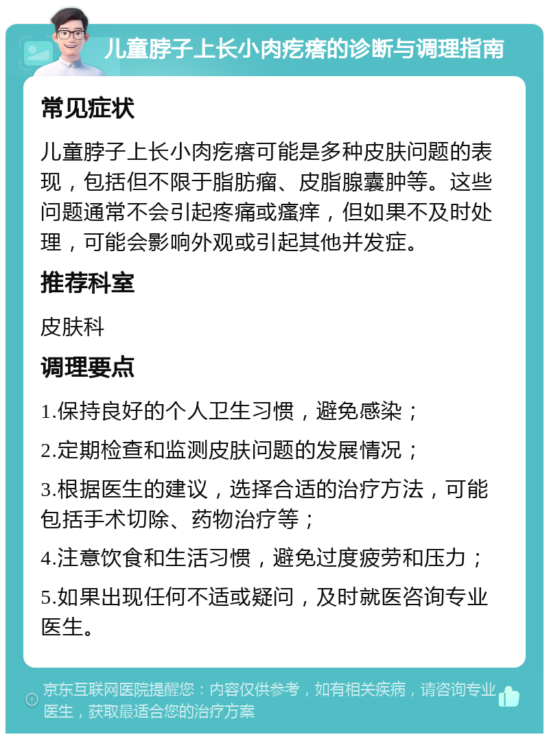 儿童脖子上长小肉疙瘩的诊断与调理指南 常见症状 儿童脖子上长小肉疙瘩可能是多种皮肤问题的表现，包括但不限于脂肪瘤、皮脂腺囊肿等。这些问题通常不会引起疼痛或瘙痒，但如果不及时处理，可能会影响外观或引起其他并发症。 推荐科室 皮肤科 调理要点 1.保持良好的个人卫生习惯，避免感染； 2.定期检查和监测皮肤问题的发展情况； 3.根据医生的建议，选择合适的治疗方法，可能包括手术切除、药物治疗等； 4.注意饮食和生活习惯，避免过度疲劳和压力； 5.如果出现任何不适或疑问，及时就医咨询专业医生。