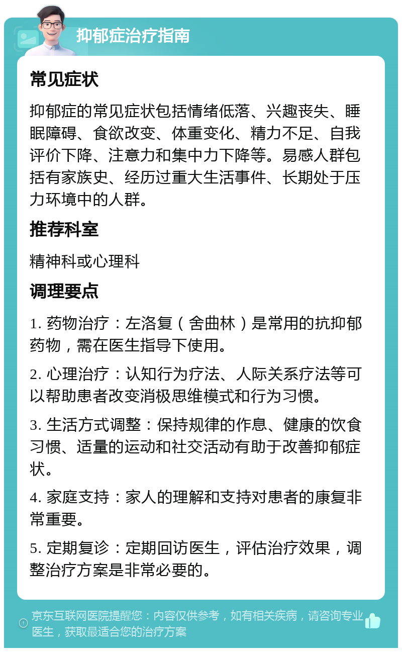 抑郁症治疗指南 常见症状 抑郁症的常见症状包括情绪低落、兴趣丧失、睡眠障碍、食欲改变、体重变化、精力不足、自我评价下降、注意力和集中力下降等。易感人群包括有家族史、经历过重大生活事件、长期处于压力环境中的人群。 推荐科室 精神科或心理科 调理要点 1. 药物治疗：左洛复（舍曲林）是常用的抗抑郁药物，需在医生指导下使用。 2. 心理治疗：认知行为疗法、人际关系疗法等可以帮助患者改变消极思维模式和行为习惯。 3. 生活方式调整：保持规律的作息、健康的饮食习惯、适量的运动和社交活动有助于改善抑郁症状。 4. 家庭支持：家人的理解和支持对患者的康复非常重要。 5. 定期复诊：定期回访医生，评估治疗效果，调整治疗方案是非常必要的。