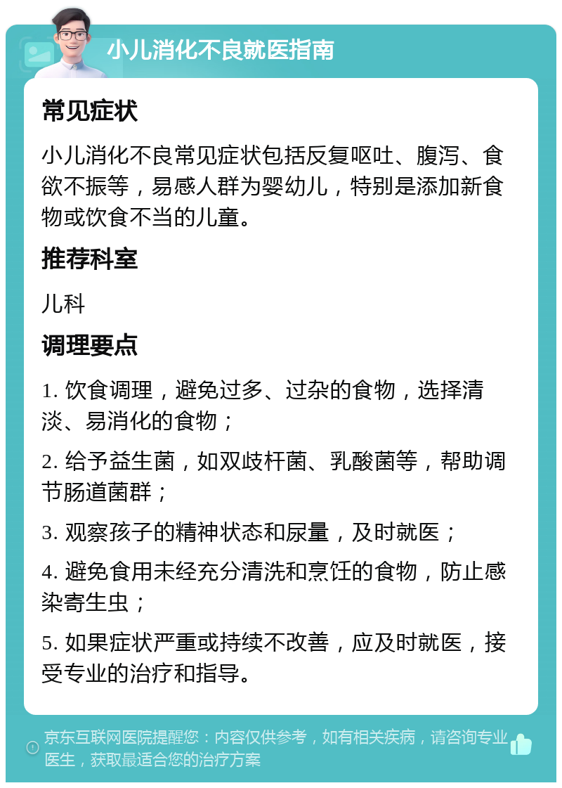 小儿消化不良就医指南 常见症状 小儿消化不良常见症状包括反复呕吐、腹泻、食欲不振等，易感人群为婴幼儿，特别是添加新食物或饮食不当的儿童。 推荐科室 儿科 调理要点 1. 饮食调理，避免过多、过杂的食物，选择清淡、易消化的食物； 2. 给予益生菌，如双歧杆菌、乳酸菌等，帮助调节肠道菌群； 3. 观察孩子的精神状态和尿量，及时就医； 4. 避免食用未经充分清洗和烹饪的食物，防止感染寄生虫； 5. 如果症状严重或持续不改善，应及时就医，接受专业的治疗和指导。