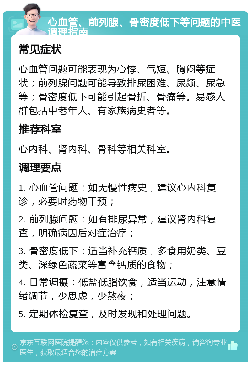 心血管、前列腺、骨密度低下等问题的中医调理指南 常见症状 心血管问题可能表现为心悸、气短、胸闷等症状；前列腺问题可能导致排尿困难、尿频、尿急等；骨密度低下可能引起骨折、骨痛等。易感人群包括中老年人、有家族病史者等。 推荐科室 心内科、肾内科、骨科等相关科室。 调理要点 1. 心血管问题：如无慢性病史，建议心内科复诊，必要时药物干预； 2. 前列腺问题：如有排尿异常，建议肾内科复查，明确病因后对症治疗； 3. 骨密度低下：适当补充钙质，多食用奶类、豆类、深绿色蔬菜等富含钙质的食物； 4. 日常调摄：低盐低脂饮食，适当运动，注意情绪调节，少思虑，少熬夜； 5. 定期体检复查，及时发现和处理问题。