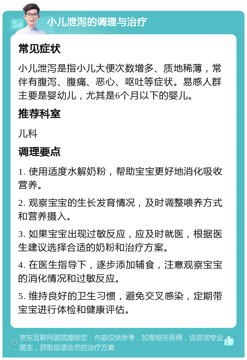 小儿泄泻的调理与治疗 常见症状 小儿泄泻是指小儿大便次数增多、质地稀薄，常伴有腹泻、腹痛、恶心、呕吐等症状。易感人群主要是婴幼儿，尤其是6个月以下的婴儿。 推荐科室 儿科 调理要点 1. 使用适度水解奶粉，帮助宝宝更好地消化吸收营养。 2. 观察宝宝的生长发育情况，及时调整喂养方式和营养摄入。 3. 如果宝宝出现过敏反应，应及时就医，根据医生建议选择合适的奶粉和治疗方案。 4. 在医生指导下，逐步添加辅食，注意观察宝宝的消化情况和过敏反应。 5. 维持良好的卫生习惯，避免交叉感染，定期带宝宝进行体检和健康评估。