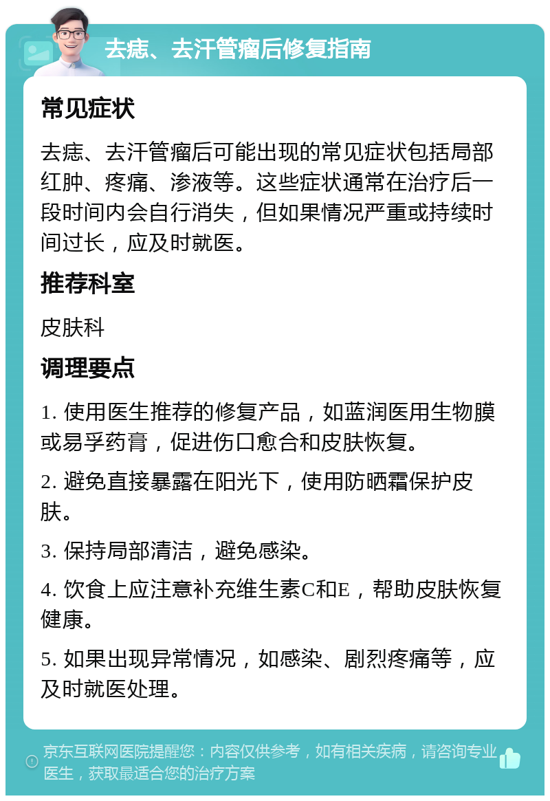 去痣、去汗管瘤后修复指南 常见症状 去痣、去汗管瘤后可能出现的常见症状包括局部红肿、疼痛、渗液等。这些症状通常在治疗后一段时间内会自行消失，但如果情况严重或持续时间过长，应及时就医。 推荐科室 皮肤科 调理要点 1. 使用医生推荐的修复产品，如蓝润医用生物膜或易孚药膏，促进伤口愈合和皮肤恢复。 2. 避免直接暴露在阳光下，使用防晒霜保护皮肤。 3. 保持局部清洁，避免感染。 4. 饮食上应注意补充维生素C和E，帮助皮肤恢复健康。 5. 如果出现异常情况，如感染、剧烈疼痛等，应及时就医处理。