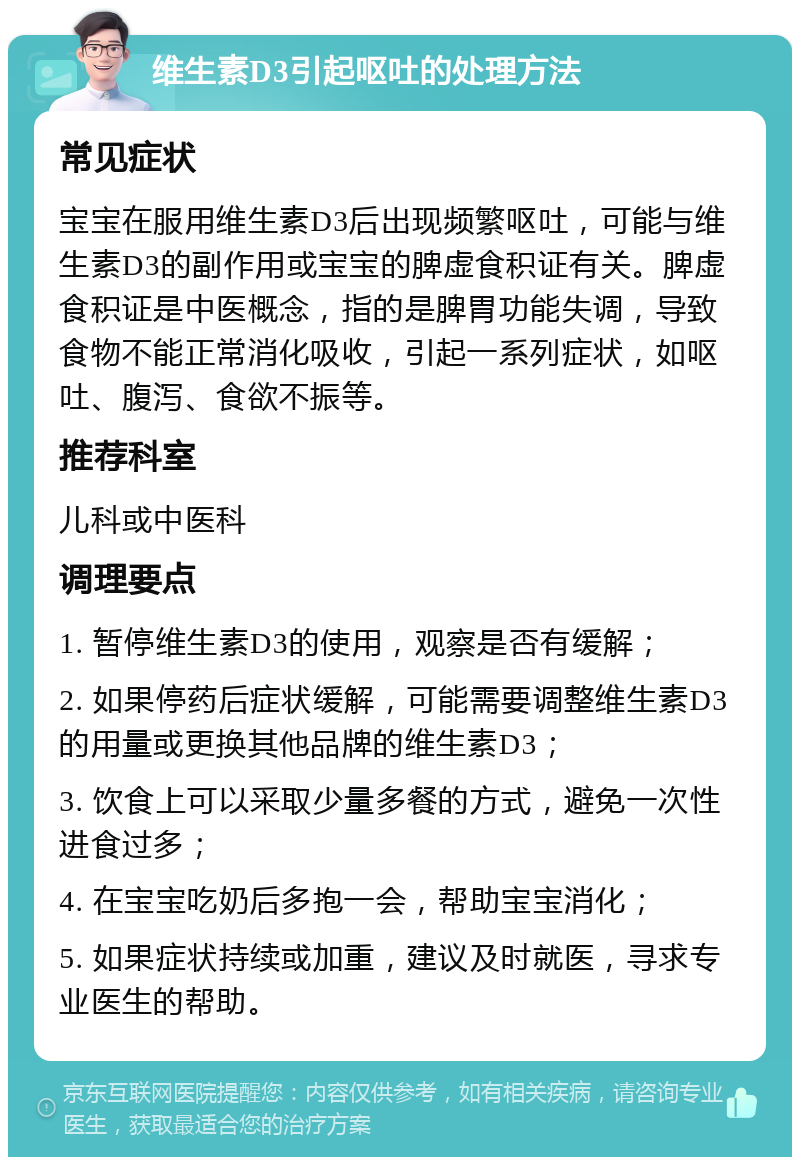 维生素D3引起呕吐的处理方法 常见症状 宝宝在服用维生素D3后出现频繁呕吐，可能与维生素D3的副作用或宝宝的脾虚食积证有关。脾虚食积证是中医概念，指的是脾胃功能失调，导致食物不能正常消化吸收，引起一系列症状，如呕吐、腹泻、食欲不振等。 推荐科室 儿科或中医科 调理要点 1. 暂停维生素D3的使用，观察是否有缓解； 2. 如果停药后症状缓解，可能需要调整维生素D3的用量或更换其他品牌的维生素D3； 3. 饮食上可以采取少量多餐的方式，避免一次性进食过多； 4. 在宝宝吃奶后多抱一会，帮助宝宝消化； 5. 如果症状持续或加重，建议及时就医，寻求专业医生的帮助。