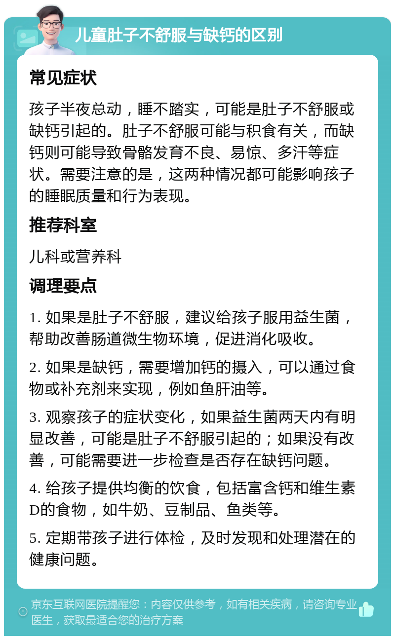 儿童肚子不舒服与缺钙的区别 常见症状 孩子半夜总动，睡不踏实，可能是肚子不舒服或缺钙引起的。肚子不舒服可能与积食有关，而缺钙则可能导致骨骼发育不良、易惊、多汗等症状。需要注意的是，这两种情况都可能影响孩子的睡眠质量和行为表现。 推荐科室 儿科或营养科 调理要点 1. 如果是肚子不舒服，建议给孩子服用益生菌，帮助改善肠道微生物环境，促进消化吸收。 2. 如果是缺钙，需要增加钙的摄入，可以通过食物或补充剂来实现，例如鱼肝油等。 3. 观察孩子的症状变化，如果益生菌两天内有明显改善，可能是肚子不舒服引起的；如果没有改善，可能需要进一步检查是否存在缺钙问题。 4. 给孩子提供均衡的饮食，包括富含钙和维生素D的食物，如牛奶、豆制品、鱼类等。 5. 定期带孩子进行体检，及时发现和处理潜在的健康问题。