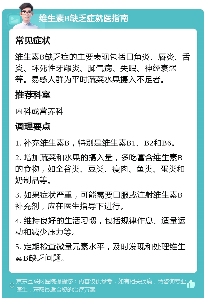 维生素B缺乏症就医指南 常见症状 维生素B缺乏症的主要表现包括口角炎、唇炎、舌炎、坏死性牙龈炎、脚气病、失眠、神经衰弱等。易感人群为平时蔬菜水果摄入不足者。 推荐科室 内科或营养科 调理要点 1. 补充维生素B，特别是维生素B1、B2和B6。 2. 增加蔬菜和水果的摄入量，多吃富含维生素B的食物，如全谷类、豆类、瘦肉、鱼类、蛋类和奶制品等。 3. 如果症状严重，可能需要口服或注射维生素B补充剂，应在医生指导下进行。 4. 维持良好的生活习惯，包括规律作息、适量运动和减少压力等。 5. 定期检查微量元素水平，及时发现和处理维生素B缺乏问题。