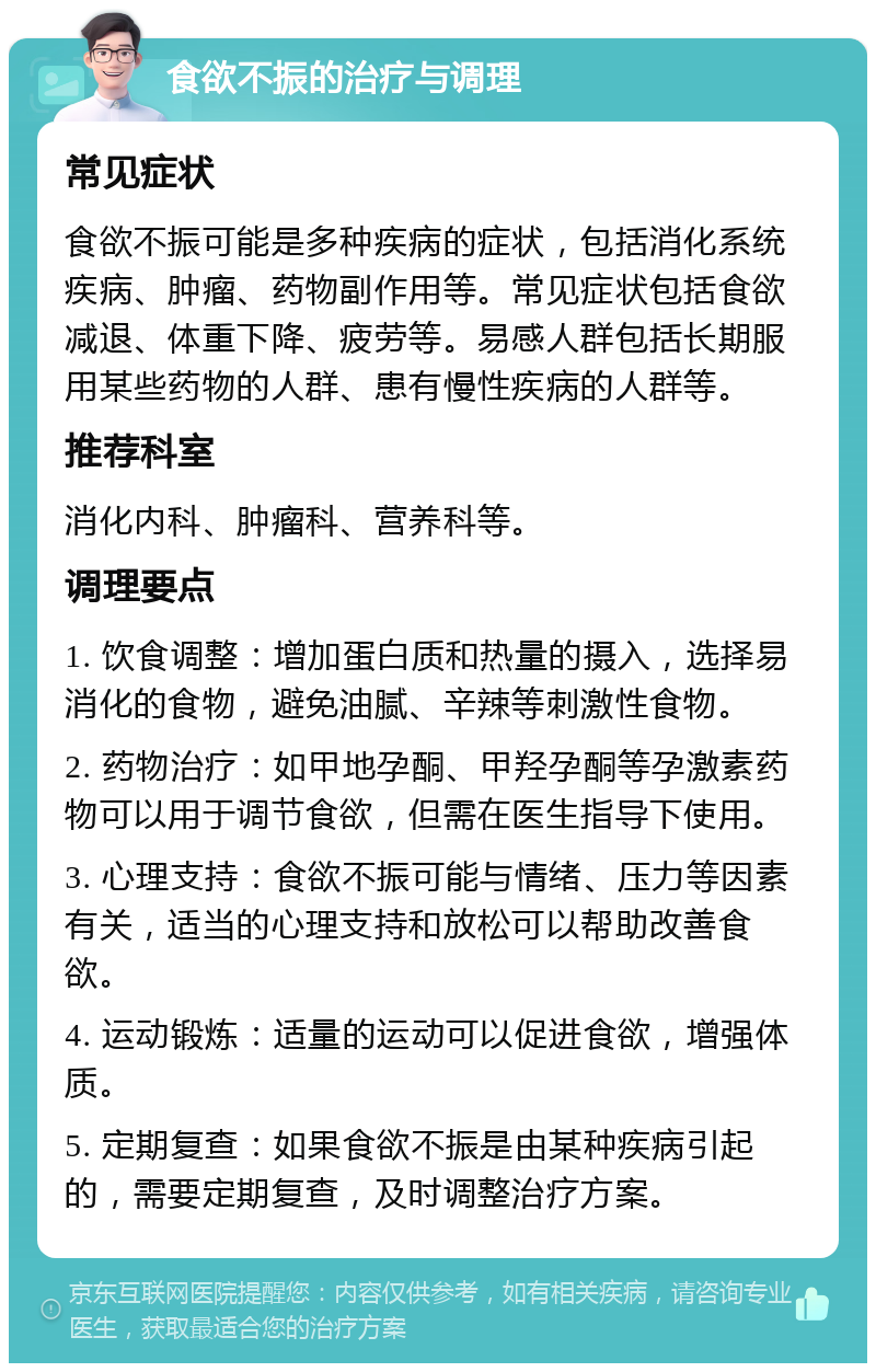 食欲不振的治疗与调理 常见症状 食欲不振可能是多种疾病的症状，包括消化系统疾病、肿瘤、药物副作用等。常见症状包括食欲减退、体重下降、疲劳等。易感人群包括长期服用某些药物的人群、患有慢性疾病的人群等。 推荐科室 消化内科、肿瘤科、营养科等。 调理要点 1. 饮食调整：增加蛋白质和热量的摄入，选择易消化的食物，避免油腻、辛辣等刺激性食物。 2. 药物治疗：如甲地孕酮、甲羟孕酮等孕激素药物可以用于调节食欲，但需在医生指导下使用。 3. 心理支持：食欲不振可能与情绪、压力等因素有关，适当的心理支持和放松可以帮助改善食欲。 4. 运动锻炼：适量的运动可以促进食欲，增强体质。 5. 定期复查：如果食欲不振是由某种疾病引起的，需要定期复查，及时调整治疗方案。