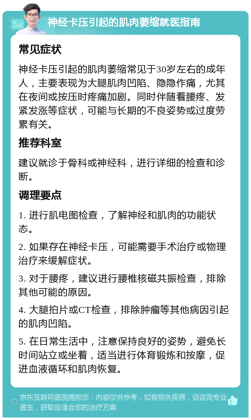 神经卡压引起的肌肉萎缩就医指南 常见症状 神经卡压引起的肌肉萎缩常见于30岁左右的成年人，主要表现为大腿肌肉凹陷、隐隐作痛，尤其在夜间或按压时疼痛加剧。同时伴随着腰疼、发紧发涨等症状，可能与长期的不良姿势或过度劳累有关。 推荐科室 建议就诊于骨科或神经科，进行详细的检查和诊断。 调理要点 1. 进行肌电图检查，了解神经和肌肉的功能状态。 2. 如果存在神经卡压，可能需要手术治疗或物理治疗来缓解症状。 3. 对于腰疼，建议进行腰椎核磁共振检查，排除其他可能的原因。 4. 大腿拍片或CT检查，排除肿瘤等其他病因引起的肌肉凹陷。 5. 在日常生活中，注意保持良好的姿势，避免长时间站立或坐着，适当进行体育锻炼和按摩，促进血液循环和肌肉恢复。