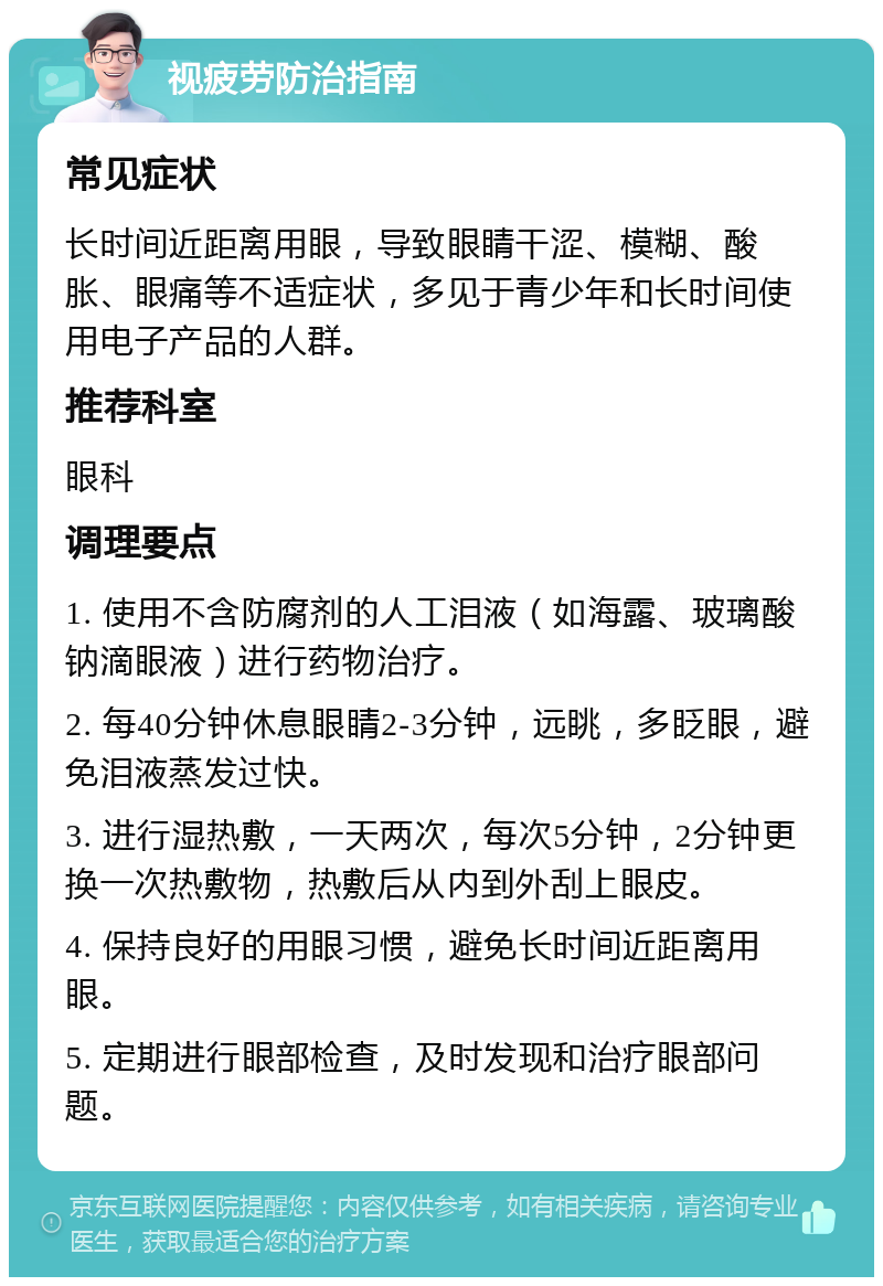 视疲劳防治指南 常见症状 长时间近距离用眼，导致眼睛干涩、模糊、酸胀、眼痛等不适症状，多见于青少年和长时间使用电子产品的人群。 推荐科室 眼科 调理要点 1. 使用不含防腐剂的人工泪液（如海露、玻璃酸钠滴眼液）进行药物治疗。 2. 每40分钟休息眼睛2-3分钟，远眺，多眨眼，避免泪液蒸发过快。 3. 进行湿热敷，一天两次，每次5分钟，2分钟更换一次热敷物，热敷后从内到外刮上眼皮。 4. 保持良好的用眼习惯，避免长时间近距离用眼。 5. 定期进行眼部检查，及时发现和治疗眼部问题。