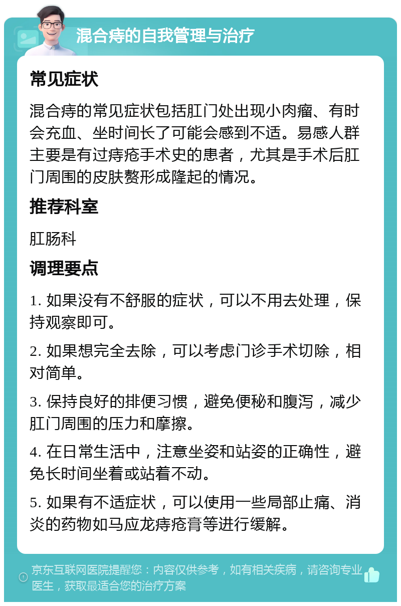 混合痔的自我管理与治疗 常见症状 混合痔的常见症状包括肛门处出现小肉瘤、有时会充血、坐时间长了可能会感到不适。易感人群主要是有过痔疮手术史的患者，尤其是手术后肛门周围的皮肤赘形成隆起的情况。 推荐科室 肛肠科 调理要点 1. 如果没有不舒服的症状，可以不用去处理，保持观察即可。 2. 如果想完全去除，可以考虑门诊手术切除，相对简单。 3. 保持良好的排便习惯，避免便秘和腹泻，减少肛门周围的压力和摩擦。 4. 在日常生活中，注意坐姿和站姿的正确性，避免长时间坐着或站着不动。 5. 如果有不适症状，可以使用一些局部止痛、消炎的药物如马应龙痔疮膏等进行缓解。