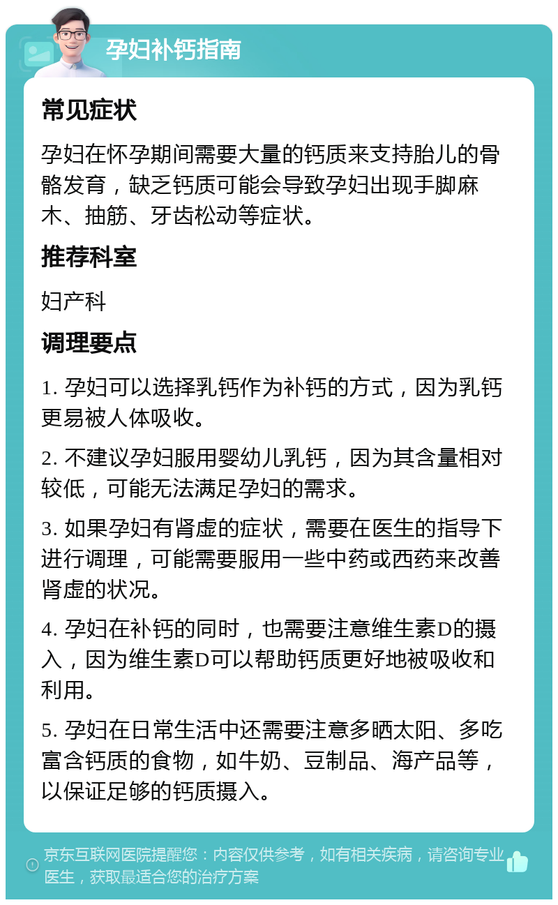 孕妇补钙指南 常见症状 孕妇在怀孕期间需要大量的钙质来支持胎儿的骨骼发育，缺乏钙质可能会导致孕妇出现手脚麻木、抽筋、牙齿松动等症状。 推荐科室 妇产科 调理要点 1. 孕妇可以选择乳钙作为补钙的方式，因为乳钙更易被人体吸收。 2. 不建议孕妇服用婴幼儿乳钙，因为其含量相对较低，可能无法满足孕妇的需求。 3. 如果孕妇有肾虚的症状，需要在医生的指导下进行调理，可能需要服用一些中药或西药来改善肾虚的状况。 4. 孕妇在补钙的同时，也需要注意维生素D的摄入，因为维生素D可以帮助钙质更好地被吸收和利用。 5. 孕妇在日常生活中还需要注意多晒太阳、多吃富含钙质的食物，如牛奶、豆制品、海产品等，以保证足够的钙质摄入。