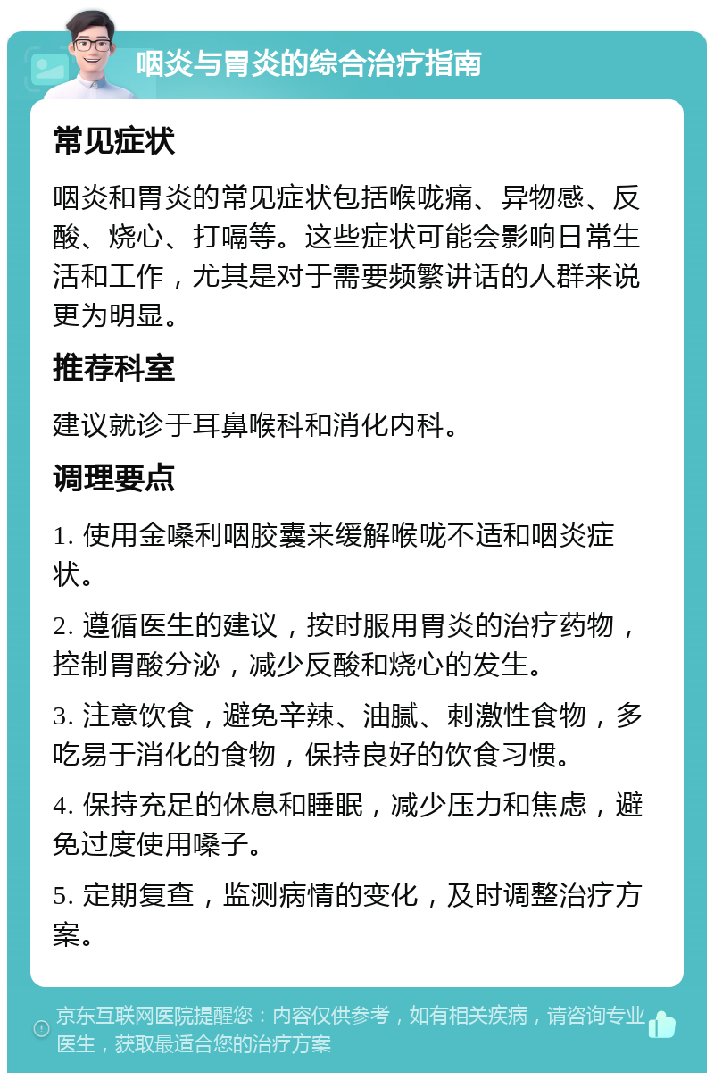 咽炎与胃炎的综合治疗指南 常见症状 咽炎和胃炎的常见症状包括喉咙痛、异物感、反酸、烧心、打嗝等。这些症状可能会影响日常生活和工作，尤其是对于需要频繁讲话的人群来说更为明显。 推荐科室 建议就诊于耳鼻喉科和消化内科。 调理要点 1. 使用金嗓利咽胶囊来缓解喉咙不适和咽炎症状。 2. 遵循医生的建议，按时服用胃炎的治疗药物，控制胃酸分泌，减少反酸和烧心的发生。 3. 注意饮食，避免辛辣、油腻、刺激性食物，多吃易于消化的食物，保持良好的饮食习惯。 4. 保持充足的休息和睡眠，减少压力和焦虑，避免过度使用嗓子。 5. 定期复查，监测病情的变化，及时调整治疗方案。