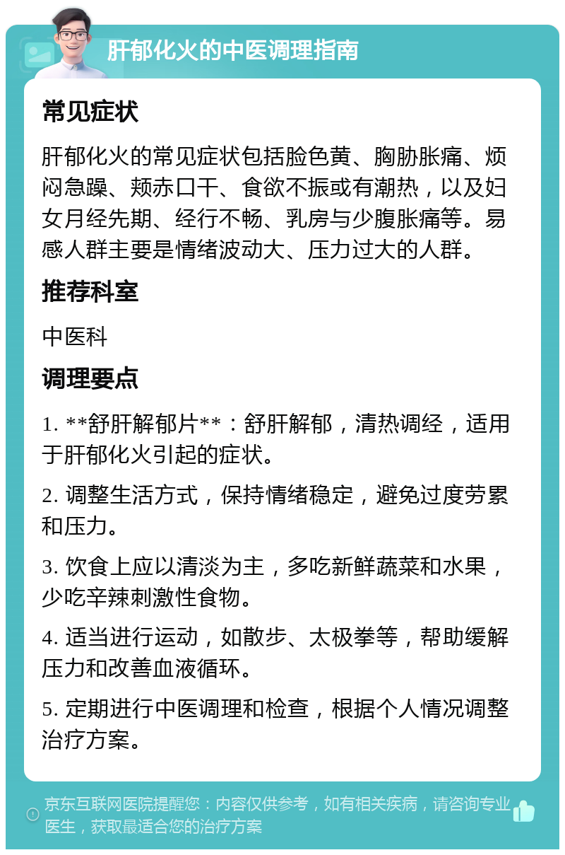 肝郁化火的中医调理指南 常见症状 肝郁化火的常见症状包括脸色黄、胸胁胀痛、烦闷急躁、颊赤口干、食欲不振或有潮热，以及妇女月经先期、经行不畅、乳房与少腹胀痛等。易感人群主要是情绪波动大、压力过大的人群。 推荐科室 中医科 调理要点 1. **舒肝解郁片**：舒肝解郁，清热调经，适用于肝郁化火引起的症状。 2. 调整生活方式，保持情绪稳定，避免过度劳累和压力。 3. 饮食上应以清淡为主，多吃新鲜蔬菜和水果，少吃辛辣刺激性食物。 4. 适当进行运动，如散步、太极拳等，帮助缓解压力和改善血液循环。 5. 定期进行中医调理和检查，根据个人情况调整治疗方案。