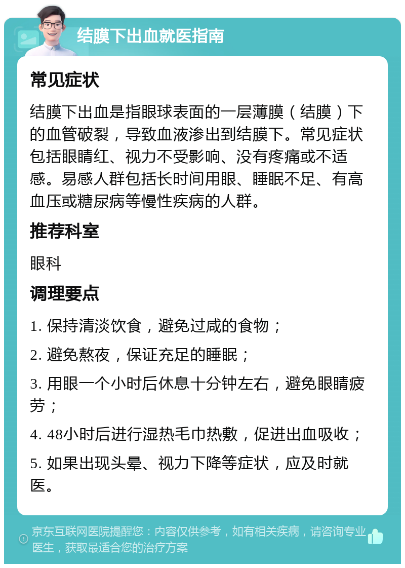 结膜下出血就医指南 常见症状 结膜下出血是指眼球表面的一层薄膜（结膜）下的血管破裂，导致血液渗出到结膜下。常见症状包括眼睛红、视力不受影响、没有疼痛或不适感。易感人群包括长时间用眼、睡眠不足、有高血压或糖尿病等慢性疾病的人群。 推荐科室 眼科 调理要点 1. 保持清淡饮食，避免过咸的食物； 2. 避免熬夜，保证充足的睡眠； 3. 用眼一个小时后休息十分钟左右，避免眼睛疲劳； 4. 48小时后进行湿热毛巾热敷，促进出血吸收； 5. 如果出现头晕、视力下降等症状，应及时就医。