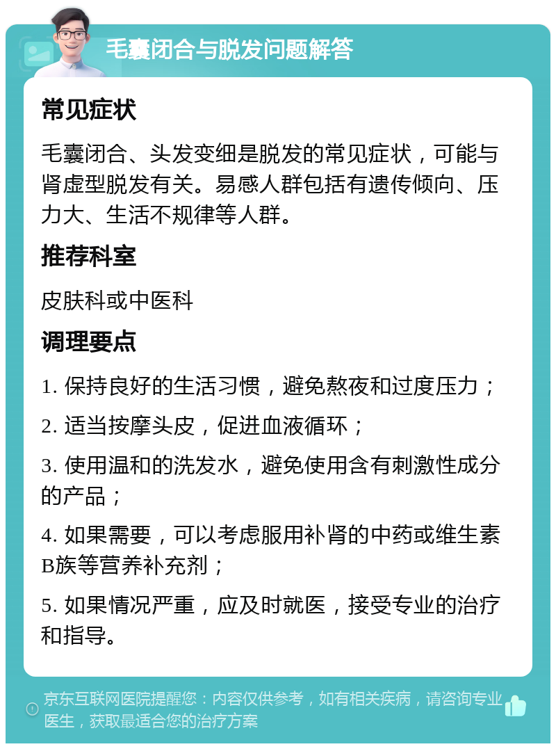 毛囊闭合与脱发问题解答 常见症状 毛囊闭合、头发变细是脱发的常见症状，可能与肾虚型脱发有关。易感人群包括有遗传倾向、压力大、生活不规律等人群。 推荐科室 皮肤科或中医科 调理要点 1. 保持良好的生活习惯，避免熬夜和过度压力； 2. 适当按摩头皮，促进血液循环； 3. 使用温和的洗发水，避免使用含有刺激性成分的产品； 4. 如果需要，可以考虑服用补肾的中药或维生素B族等营养补充剂； 5. 如果情况严重，应及时就医，接受专业的治疗和指导。