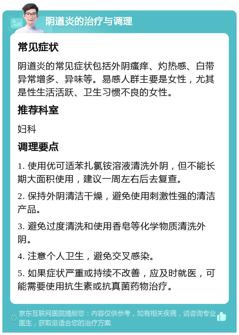 阴道炎的治疗与调理 常见症状 阴道炎的常见症状包括外阴瘙痒、灼热感、白带异常增多、异味等。易感人群主要是女性，尤其是性生活活跃、卫生习惯不良的女性。 推荐科室 妇科 调理要点 1. 使用优可适苯扎氯铵溶液清洗外阴，但不能长期大面积使用，建议一周左右后去复查。 2. 保持外阴清洁干燥，避免使用刺激性强的清洁产品。 3. 避免过度清洗和使用香皂等化学物质清洗外阴。 4. 注意个人卫生，避免交叉感染。 5. 如果症状严重或持续不改善，应及时就医，可能需要使用抗生素或抗真菌药物治疗。