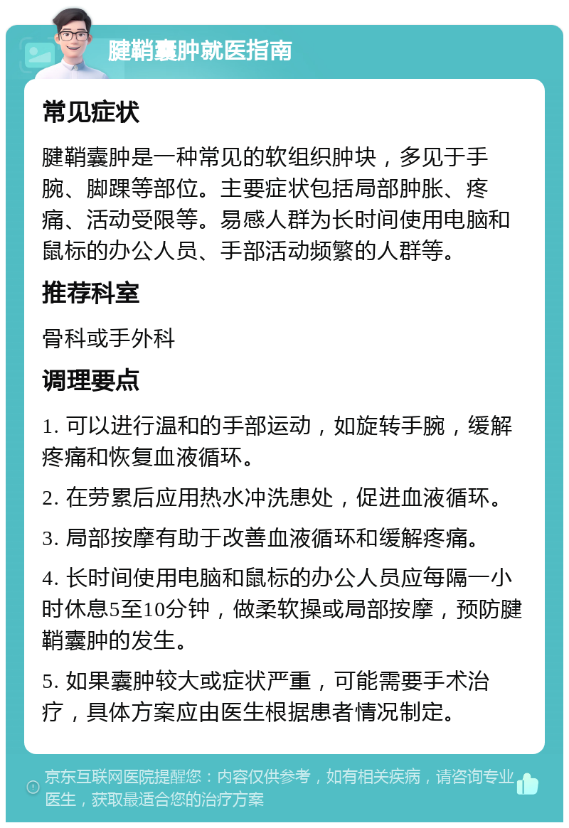 腱鞘囊肿就医指南 常见症状 腱鞘囊肿是一种常见的软组织肿块，多见于手腕、脚踝等部位。主要症状包括局部肿胀、疼痛、活动受限等。易感人群为长时间使用电脑和鼠标的办公人员、手部活动频繁的人群等。 推荐科室 骨科或手外科 调理要点 1. 可以进行温和的手部运动，如旋转手腕，缓解疼痛和恢复血液循环。 2. 在劳累后应用热水冲洗患处，促进血液循环。 3. 局部按摩有助于改善血液循环和缓解疼痛。 4. 长时间使用电脑和鼠标的办公人员应每隔一小时休息5至10分钟，做柔软操或局部按摩，预防腱鞘囊肿的发生。 5. 如果囊肿较大或症状严重，可能需要手术治疗，具体方案应由医生根据患者情况制定。