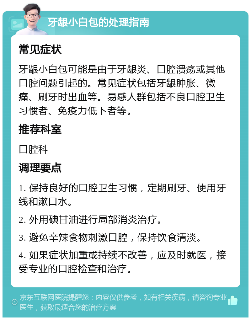 牙龈小白包的处理指南 常见症状 牙龈小白包可能是由于牙龈炎、口腔溃疡或其他口腔问题引起的。常见症状包括牙龈肿胀、微痛、刷牙时出血等。易感人群包括不良口腔卫生习惯者、免疫力低下者等。 推荐科室 口腔科 调理要点 1. 保持良好的口腔卫生习惯，定期刷牙、使用牙线和漱口水。 2. 外用碘甘油进行局部消炎治疗。 3. 避免辛辣食物刺激口腔，保持饮食清淡。 4. 如果症状加重或持续不改善，应及时就医，接受专业的口腔检查和治疗。