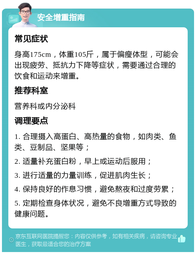 安全增重指南 常见症状 身高175cm，体重105斤，属于偏瘦体型，可能会出现疲劳、抵抗力下降等症状，需要通过合理的饮食和运动来增重。 推荐科室 营养科或内分泌科 调理要点 1. 合理摄入高蛋白、高热量的食物，如肉类、鱼类、豆制品、坚果等； 2. 适量补充蛋白粉，早上或运动后服用； 3. 进行适量的力量训练，促进肌肉生长； 4. 保持良好的作息习惯，避免熬夜和过度劳累； 5. 定期检查身体状况，避免不良增重方式导致的健康问题。