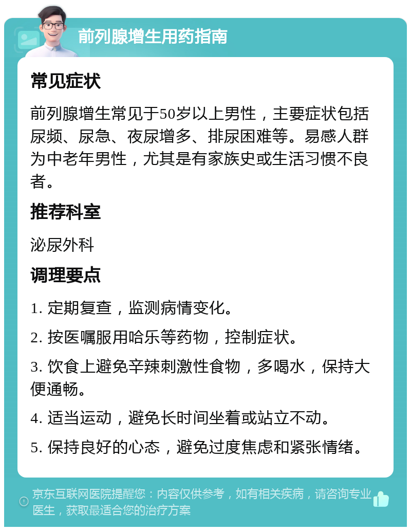 前列腺增生用药指南 常见症状 前列腺增生常见于50岁以上男性，主要症状包括尿频、尿急、夜尿增多、排尿困难等。易感人群为中老年男性，尤其是有家族史或生活习惯不良者。 推荐科室 泌尿外科 调理要点 1. 定期复查，监测病情变化。 2. 按医嘱服用哈乐等药物，控制症状。 3. 饮食上避免辛辣刺激性食物，多喝水，保持大便通畅。 4. 适当运动，避免长时间坐着或站立不动。 5. 保持良好的心态，避免过度焦虑和紧张情绪。