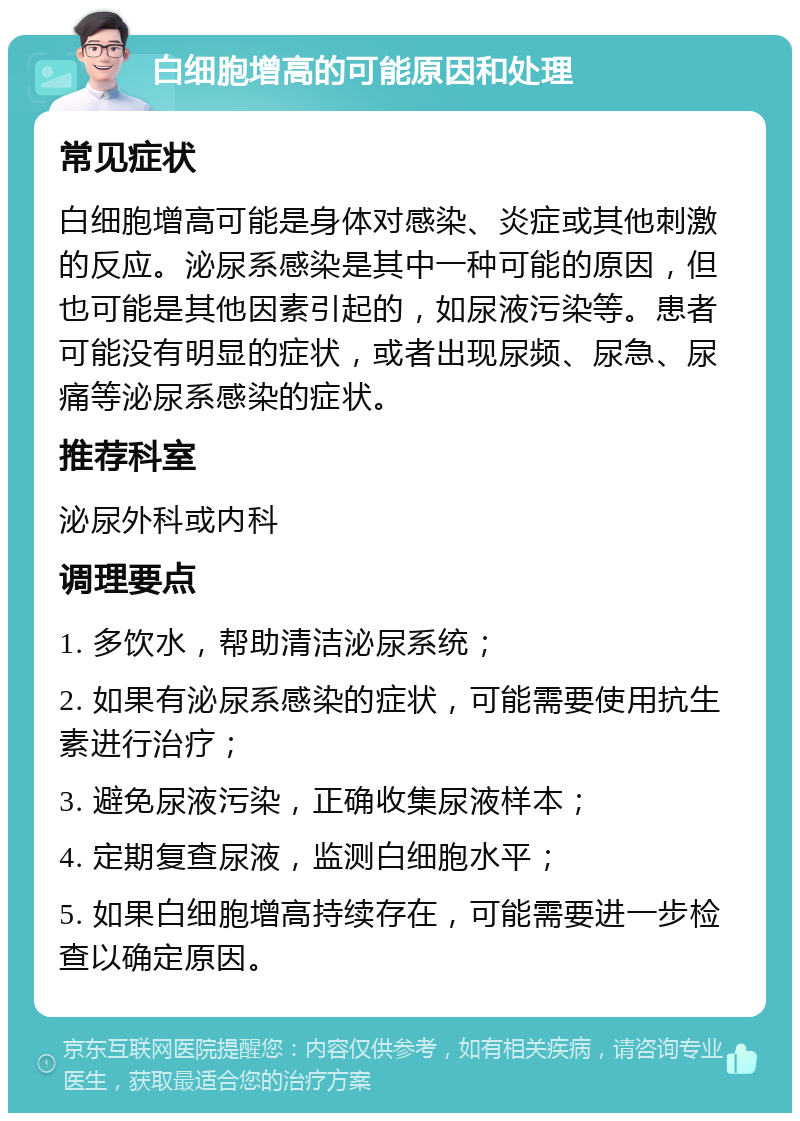 白细胞增高的可能原因和处理 常见症状 白细胞增高可能是身体对感染、炎症或其他刺激的反应。泌尿系感染是其中一种可能的原因，但也可能是其他因素引起的，如尿液污染等。患者可能没有明显的症状，或者出现尿频、尿急、尿痛等泌尿系感染的症状。 推荐科室 泌尿外科或内科 调理要点 1. 多饮水，帮助清洁泌尿系统； 2. 如果有泌尿系感染的症状，可能需要使用抗生素进行治疗； 3. 避免尿液污染，正确收集尿液样本； 4. 定期复查尿液，监测白细胞水平； 5. 如果白细胞增高持续存在，可能需要进一步检查以确定原因。