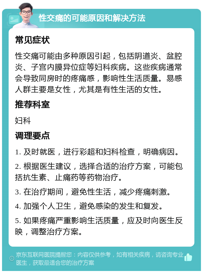 性交痛的可能原因和解决方法 常见症状 性交痛可能由多种原因引起，包括阴道炎、盆腔炎、子宫内膜异位症等妇科疾病。这些疾病通常会导致同房时的疼痛感，影响性生活质量。易感人群主要是女性，尤其是有性生活的女性。 推荐科室 妇科 调理要点 1. 及时就医，进行彩超和妇科检查，明确病因。 2. 根据医生建议，选择合适的治疗方案，可能包括抗生素、止痛药等药物治疗。 3. 在治疗期间，避免性生活，减少疼痛刺激。 4. 加强个人卫生，避免感染的发生和复发。 5. 如果疼痛严重影响生活质量，应及时向医生反映，调整治疗方案。