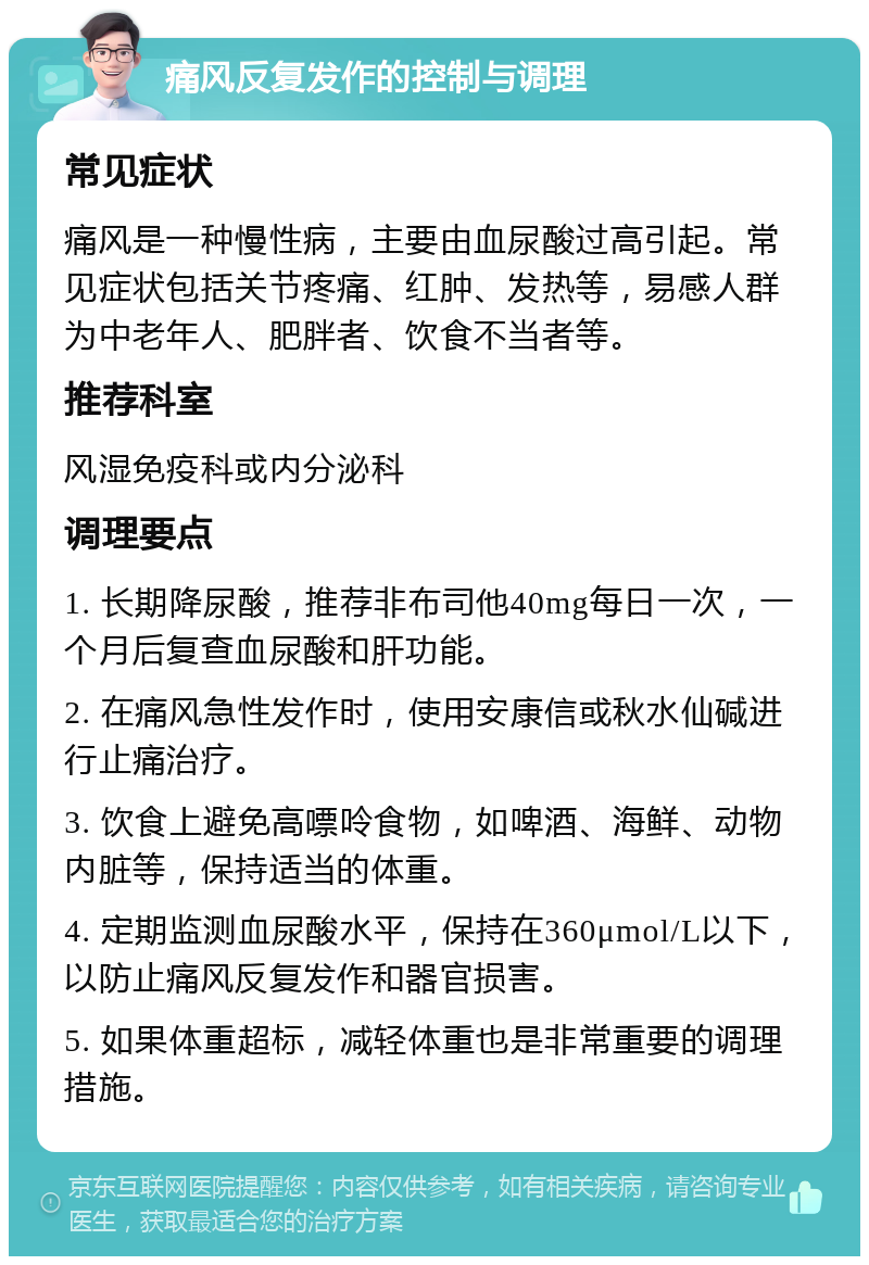 痛风反复发作的控制与调理 常见症状 痛风是一种慢性病，主要由血尿酸过高引起。常见症状包括关节疼痛、红肿、发热等，易感人群为中老年人、肥胖者、饮食不当者等。 推荐科室 风湿免疫科或内分泌科 调理要点 1. 长期降尿酸，推荐非布司他40mg每日一次，一个月后复查血尿酸和肝功能。 2. 在痛风急性发作时，使用安康信或秋水仙碱进行止痛治疗。 3. 饮食上避免高嘌呤食物，如啤酒、海鲜、动物内脏等，保持适当的体重。 4. 定期监测血尿酸水平，保持在360μmol/L以下，以防止痛风反复发作和器官损害。 5. 如果体重超标，减轻体重也是非常重要的调理措施。