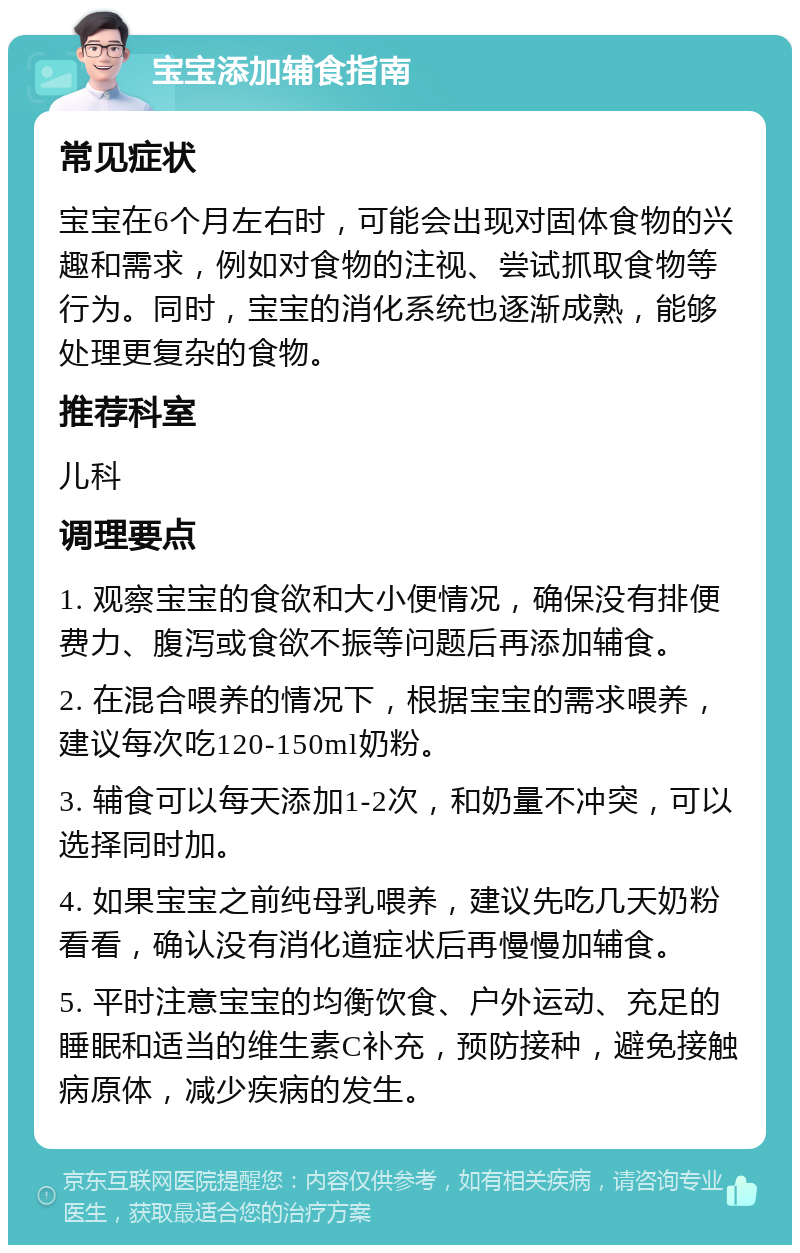 宝宝添加辅食指南 常见症状 宝宝在6个月左右时，可能会出现对固体食物的兴趣和需求，例如对食物的注视、尝试抓取食物等行为。同时，宝宝的消化系统也逐渐成熟，能够处理更复杂的食物。 推荐科室 儿科 调理要点 1. 观察宝宝的食欲和大小便情况，确保没有排便费力、腹泻或食欲不振等问题后再添加辅食。 2. 在混合喂养的情况下，根据宝宝的需求喂养，建议每次吃120-150ml奶粉。 3. 辅食可以每天添加1-2次，和奶量不冲突，可以选择同时加。 4. 如果宝宝之前纯母乳喂养，建议先吃几天奶粉看看，确认没有消化道症状后再慢慢加辅食。 5. 平时注意宝宝的均衡饮食、户外运动、充足的睡眠和适当的维生素C补充，预防接种，避免接触病原体，减少疾病的发生。