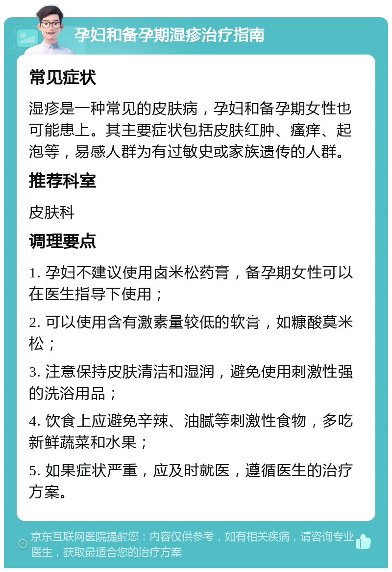 孕妇和备孕期湿疹治疗指南 常见症状 湿疹是一种常见的皮肤病，孕妇和备孕期女性也可能患上。其主要症状包括皮肤红肿、瘙痒、起泡等，易感人群为有过敏史或家族遗传的人群。 推荐科室 皮肤科 调理要点 1. 孕妇不建议使用卤米松药膏，备孕期女性可以在医生指导下使用； 2. 可以使用含有激素量较低的软膏，如糠酸莫米松； 3. 注意保持皮肤清洁和湿润，避免使用刺激性强的洗浴用品； 4. 饮食上应避免辛辣、油腻等刺激性食物，多吃新鲜蔬菜和水果； 5. 如果症状严重，应及时就医，遵循医生的治疗方案。