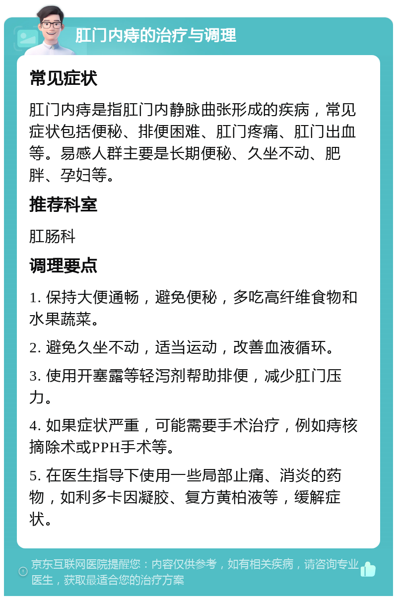 肛门内痔的治疗与调理 常见症状 肛门内痔是指肛门内静脉曲张形成的疾病，常见症状包括便秘、排便困难、肛门疼痛、肛门出血等。易感人群主要是长期便秘、久坐不动、肥胖、孕妇等。 推荐科室 肛肠科 调理要点 1. 保持大便通畅，避免便秘，多吃高纤维食物和水果蔬菜。 2. 避免久坐不动，适当运动，改善血液循环。 3. 使用开塞露等轻泻剂帮助排便，减少肛门压力。 4. 如果症状严重，可能需要手术治疗，例如痔核摘除术或PPH手术等。 5. 在医生指导下使用一些局部止痛、消炎的药物，如利多卡因凝胶、复方黄柏液等，缓解症状。